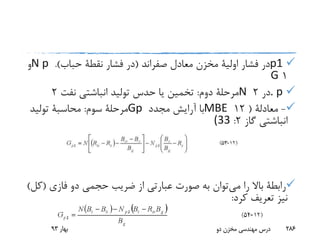 p1‫معادل‬ ‫مخزن‬ ‫اولیة‬ ‫فشار‬ ‫در‬‫صفراند‬(‫فشار‬ ‫در‬‫نقطة‬‫حباب‬.)N p‫و‬
1G
. p‫در‬2N‫دوم‬ ‫مرحلة‬:‫نفت‬ ‫انباشتی‬ ‫تولید‬ ‫حدس‬ ‫یا‬ ‫تخمین‬2
-‫معادلة‬(12MBE‫مجدد‬ ‫آرایش‬ ‫با‬Gp‫سوم‬ ‫مرحلة‬:‫محاسبة‬‫تولید‬
‫گاز‬ ‫انباشتی‬2:(33
‫می‬ ‫را‬ ‫باال‬ ‫رابطة‬‫فازی‬ ‫دو‬ ‫حجمی‬ ‫ضریب‬ ‫از‬ ‫عبارتی‬ ‫صورت‬ ‫به‬ ‫توان‬(‫کل‬)
‫کرد‬ ‫تعریف‬ ‫نیز‬:
‫بهار‬93 ‫دو‬ ‫مخزن‬ ‫مهندسی‬ ‫درس‬ 286
 