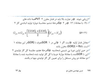 ‫شوند‬ ‫ارزیابی‬.p‫مخزن‬ ‫فشار‬ ‫در‬ ‫باید‬ ‫باال‬ ‫عبارت‬ ‫در‬2PVT‫های‬ ‫داده‬ ‫همة‬
( :7-‫با‬‫معادلة‬(12p‫در‬2Gp‫ششم‬ ‫مرحلة‬:‫محاسبة‬‫دوبارة‬‫گاز‬ ‫انباشتی‬ ‫تولید‬2
‫اولیه‬ ‫فشار‬ ‫معادل‬p‫است‬.‫اگر‬1p‫در‬ ‫آنی‬1GOR‫معرف‬(GOR)‫معادله‬ ‫این‬ ‫در‬1
‫است‬( .GOR)1 = Rsi،‫باشد‬ ‫مخزن‬
‫اولین‬ ‫حین‬ ‫در‬‫دورة‬‫پی‬‫شبینی‬(‫محاسبه‬Gp‫هفتم‬ ‫مرحلة‬:‫مقایسة‬‫تولیدی‬ ‫گاز‬ ‫کل‬2
‫این‬( .GOR‫با‬ ‫شده‬‫معادلة‬‫موازنة‬‫جرم‬)‫شده‬ ‫تولید‬ ‫گاز‬ ‫کل‬ ‫با‬(‫با‬ ‫شده‬ ‫محاسبه‬‫معادلة‬
‫م‬ ‫مهیا‬ ‫تولیدی‬ ‫گاز‬ ‫کل‬ ‫تعیین‬ ‫برای‬ ‫را‬ ‫مستقل‬ ‫روش‬ ‫دو‬ ‫معادله‬ ‫دو‬‫یکنند‬.
‫بهار‬93 ‫دو‬ ‫مخزن‬ ‫مهندسی‬ ‫درس‬ 289
 