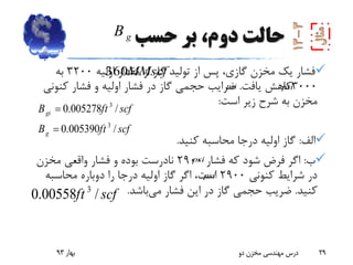 ‫حسب‬ ‫بر‬ ،‫دوم‬ ‫حالت‬
‫اولیه‬ ‫مقدار‬ ‫از‬ ‫گاز‬ ‫تولید‬ ‫از‬ ‫پس‬ ،‫گازی‬ ‫مخزن‬ ‫یک‬ ‫فشار‬3200‫به‬
3000‫یافت‬ ‫کاهش‬.‫کنون‬ ‫فشار‬ ‫و‬ ‫اولیه‬ ‫فشار‬ ‫در‬ ‫گاز‬ ‫حجمی‬ ‫ضرایب‬‫ی‬
‫است‬ ‫زیر‬ ‫شرح‬ ‫به‬ ‫مخزن‬:
‫الف‬:‫کنید‬ ‫محاسبه‬ ‫درجا‬ ‫اولیه‬ ‫گاز‬.
‫ب‬:‫فشار‬ ‫که‬ ‫شود‬ ‫فرض‬ ‫اگر‬2900‫مخزن‬ ‫واقعی‬ ‫فشار‬ ‫و‬ ‫بوده‬ ‫نادرست‬
‫کنونی‬ ‫شرایط‬ ‫در‬2900‫محاسبه‬ ‫دوباره‬ ‫را‬ ‫درجا‬ ‫اولیه‬ ‫گاز‬ ‫اگر‬ ،‫است‬
‫کنید‬.‫می‬ ‫فشار‬ ‫این‬ ‫در‬ ‫گاز‬ ‫حجمی‬ ‫ضریب‬‫باشد‬.
‫بهار‬93 ‫دو‬ ‫مخزن‬ ‫مهندسی‬ ‫درس‬ 29
MMscf360
3
3
0.005278 /
0.005390 /
gi
g
B ft scf
B ft scf


3
0.00558 /ft scf
gB
psipsi
psi
psi
 