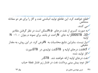 ‫کرد‬ ‫خواهند‬ ‫قطع‬.‫د‬ ‫هر‬ ‫برای‬ ‫را‬ ‫گاز‬ ‫و‬ ‫نفت‬ ‫انباشتی‬ ‫تولید‬ ‫تقاطع‬ ‫این‬‫معادله‬ ‫و‬
‫مشخص‬
‫کنند‬ ‫می‬.
‫درجای‬ ‫نفت‬ ‫از‬ ‫کسری‬ ‫صورت‬ ‫به‬N p‫مقادیر‬ ‫گرفتن‬ ‫نظر‬ ‫در‬ ‫است‬ ‫ممکن‬
10،000STB‫جای‬ ‫به‬ ‫را‬N‫باشد‬ ‫تر‬ ‫راحت‬.‫م‬ ‫نمونه‬ ‫برای‬‫یتوان‬0.01N
‫اولیه‬
‫نیست‬ ‫نیاز‬.‫به‬ ‫محاسبات‬ ‫نتایج‬ ‫بنابراین‬N‫کرد‬ ‫فرض‬.‫مقدار‬ ‫به‬ ،‫روش‬ ‫این‬ ‫در‬
‫حقیقی‬
scf‫و‬ ‫اولیه‬ ‫درجای‬ ‫نفت‬STB‫در‬ ‫تولیدی‬ ‫نفت‬STB‫صورت‬
‫شده‬ ‫تولید‬ ‫گاز‬
‫شد‬ ‫خواهند‬ ‫ارائه‬ ‫اولیه‬ ‫درجای‬ ‫نفت‬.STB‫در‬
‫دوم‬ ‫فاز‬:‫فشار‬ ‫زیر‬ ‫فشار‬ ‫در‬ ‫نفت‬ ‫برداشت‬ ‫بینی‬ ‫پیش‬‫نقطة‬‫حباب‬
‫بهار‬93 ‫دو‬ ‫مخزن‬ ‫مهندسی‬ ‫درس‬ 291
 