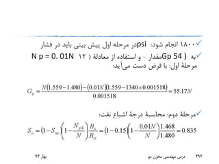 1800‫شود‬ ‫انجام‬:psi‫فشار‬ ‫در‬ ‫باید‬ ‫بینی‬ ‫پیش‬ ‫اول‬ ‫مرحله‬ ‫در‬
‫به‬Gp 54 )‫مقدار‬-‫از‬ ‫استفاده‬ ‫و‬‫معادلة‬(12N p = 0. 01N
‫اول‬ ‫مرحلة‬:‫می‬ ‫دست‬ ‫فرض‬ ‫با‬‫آید‬:
‫دوم‬ ‫مرحلة‬:‫محاسبة‬‫درجة‬‫نفت‬ ‫اشباع‬:
‫بهار‬93 ‫دو‬ ‫مخزن‬ ‫مهندسی‬ ‫درس‬ 292
 