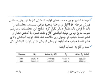 ‫ششم‬ ‫مرحلة‬:‫چون‬‫محاسبه‬‫های‬‫مس‬ ‫روش‬ ‫دو‬ ‫با‬ ‫گاز‬ ‫انباشتی‬ ‫تولید‬‫تقل‬
(‫مرحله‬ ‫روش‬N p‫پنجم‬ ‫مرحلة‬ ‫و‬ ‫اول‬)‫را‬ ‫محاسبات‬ ،‫نیستند‬ ‫موافق‬
‫کرد‬ ‫تکرار‬ ‫دیگر‬ ‫مقدار‬ ‫یک‬ ‫فرض‬ ‫با‬ ‫باید‬.‫ب‬ ‫محاسبات‬ ‫این‬ ‫نتایج‬‫رسم‬ ‫اید‬
‫شوند‬.‫ف‬ ‫کاهش‬ ‫با‬ ‫همراه‬ ‫نفت‬ ‫و‬ ‫گاز‬ ‫انباشتی‬ ‫تولید‬ ‫نهایی‬ ‫نتایج‬‫از‬ ‫شار‬
‫فشار‬‫نقطة‬‫شد‬ ‫خالصه‬ ‫زیر‬ ‫جدول‬ ‫در‬ ‫حباب‬‫هاند‬.‫ب‬ ‫انباشتی‬ ‫تولید‬‫االی‬
‫فشار‬‫نقطة‬‫انباشت‬ ‫تولید‬ ‫کردن‬ ‫گزارش‬ ‫زمان‬ ‫در‬ ‫باید‬ ً‫ا‬‫حتم‬ ‫حباب‬‫کل‬ ‫ی‬
‫آیند‬ ‫حساب‬ ‫به‬ ‫گاز‬ ‫و‬ ‫نفت‬:
‫بهار‬93 ‫دو‬ ‫مخزن‬ ‫مهندسی‬ ‫درس‬ 294
 