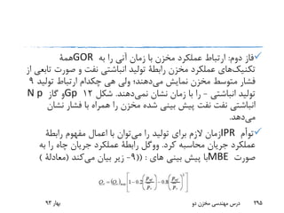 ‫دوم‬ ‫فاز‬:‫به‬ ‫را‬ ‫آنی‬ ‫زمان‬ ‫با‬ ‫مخزن‬ ‫عملکرد‬ ‫ارتباط‬GOR‫همة‬
‫تکنیک‬‫های‬‫صورت‬ ‫و‬ ‫نفت‬ ‫انباشتی‬ ‫تولید‬ ‫رابطة‬ ‫مخزن‬ ‫عملکرد‬‫از‬ ‫تابعی‬
‫می‬ ‫نمایش‬ ‫مخزن‬ ‫متوسط‬ ‫فشار‬‫هی‬ ‫ولی‬ ‫دهند؛‬‫چکدام‬‫تولی‬ ‫ارتباط‬‫د‬9
‫انباشتی‬ ‫تولید‬-‫نشان‬ ‫زمان‬ ‫با‬ ‫را‬‫نمی‬‫دهند‬.‫شکل‬12Gp‫گاز‬ ‫و‬N p
‫نفت‬ ‫انباشتی‬‫نفت‬‫نش‬ ‫فشار‬ ‫با‬ ‫همراه‬ ‫را‬ ‫مخزن‬ ‫شده‬ ‫بینی‬ ‫پیش‬‫ان‬
‫می‬‫دهد‬.
‫توأم‬IPR‫می‬ ‫را‬ ‫تولید‬ ‫برای‬ ‫الزم‬ ‫زمان‬‫رابطة‬ ‫مفهوم‬ ‫اعمال‬ ‫با‬ ‫توان‬
‫کرد‬ ‫محاسبه‬ ‫جریان‬ ‫عملکرد‬.‫ووگل‬‫به‬ ‫را‬ ‫چاه‬ ‫جریان‬ ‫عملکرد‬ ‫رابطة‬
‫صورت‬MBE‫های‬ ‫بینی‬ ‫پیش‬ ‫با‬(( :9-‫می‬ ‫بیان‬ ‫زیر‬‫کند‬(‫معادلة‬)
‫بهار‬93 ‫دو‬ ‫مخزن‬ ‫مهندسی‬ ‫درس‬ 295
 