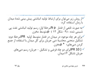 ‫می‬ ‫زیر‬ ‫روش‬ ‫از‬‫بینی‬ ‫پیش‬ ‫انباشتی‬ ‫تولید‬ ‫ارتباط‬ ‫برای‬ ‫توان‬‫ش‬‫دة‬‫میدان‬
‫کرد‬ ‫استفاده‬ ‫زمان‬ ‫با‬:
‫فشار‬ ‫از‬ ‫تابعی‬ ‫صورت‬ ‫به‬N p‫اول‬ ‫مرحلة‬:‫پ‬ ‫نفت‬ ‫انباشتی‬ ‫تولید‬ ‫رسم‬‫ی‬
‫شبینی‬‫شده‬( :9-‫شکل‬12)p‫مخزن‬ ‫متوسط‬
‫اولیه‬ ‫متوسط‬ ‫فشار‬ ‫در‬ ‫میدان‬ ‫در‬ ‫موجود‬ ‫چاه‬ ‫هر‬ ‫برای‬IPR‫دوم‬ ‫مرحلة‬:
‫منحنی‬ ‫تشکیل‬‫محاسبة‬‫استفاد‬ ‫با‬ ‫میدان‬ ‫کل‬ ‫برای‬ ‫جریان‬ ‫دبی‬‫جمع‬ ‫از‬ ‫ه‬
‫کردن‬‫دبی‬‫های‬‫؛‬p *‫مخزن‬
IPR 10 )‫تشکیل‬ ‫و‬ ‫فرضی‬ ‫چاه‬ ‫دو‬ ‫برای‬-‫رسم‬ ‫جریان؛‬‫دبی‬‫های‬
‫جریان‬(‫شکل‬12‫میدان‬.
‫بهار‬93 ‫دو‬ ‫مخزن‬ ‫مهندسی‬ ‫درس‬ 296
 