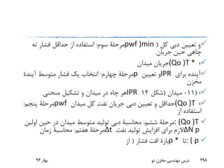 ‫کل‬ ‫دبی‬ ‫تعیین‬ ‫و‬(pwf )min‫سوم‬ ‫مرحلة‬:‫ته‬ ‫فشار‬ ‫حداقل‬ ‫از‬ ‫استفاده‬
‫جریان‬ ‫حین‬ ‫چاهی‬
‫؛‬(Qo )T *‫میدان‬ ‫جریان‬
‫برای‬ ‫آینده‬IPR‫تعیین‬ ‫و‬p‫چهارم‬ ‫مرحلة‬:‫متوسط‬ ‫فشار‬ ‫یک‬ ‫انتخاب‬‫آیندة‬
‫مخزن‬
‫؛‬(11-‫میدان‬(‫شکل‬12IPR‫منحنی‬ ‫تشکیل‬ ‫و‬ ‫میدان‬ ‫در‬ ‫چاه‬ ‫هر‬
‫؛‬(Qo )T‫میدان‬ ‫کل‬ ‫نفت‬ ‫جریان‬ ‫دبی‬ ‫تعیین‬ ‫و‬ ‫حداقل‬pwf‫پنجم‬ ‫مرحلة‬:
‫از‬ ‫استفاده‬
: (Qo )T‫ششم‬ ‫مرحلة‬:‫محاسبة‬‫اولی‬ ‫حین‬ ‫در‬ ‫میدان‬ ‫متوسط‬ ‫تولید‬ ‫دبی‬‫ن‬
ΔN p‫نفت‬ ‫تولید‬ ‫افزایش‬ ‫برای‬ ‫الزم‬Δt‫هفتم‬ ‫مرحلة‬:‫محاسبة‬‫زمان‬
: ( p‫تا‬p *‫بازة‬‫فشار‬ ‫افت‬(‫از‬
‫بهار‬93 ‫دو‬ ‫مخزن‬ ‫مهندسی‬ ‫درس‬ 298
 