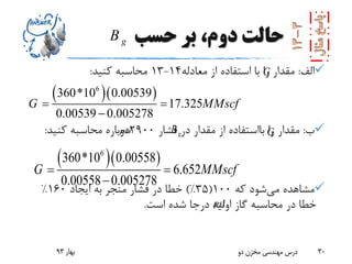 ‫حسب‬ ‫بر‬ ،‫دوم‬ ‫حالت‬
‫الف‬:‫معادله‬ ‫از‬ ‫استفاده‬ ‫با‬ ‫را‬ ‫مقدار‬14-13‫کنید‬ ‫محاسبه‬:
‫ب‬:‫را‬ ‫مقدار‬‫بااستفاده‬‫فشار‬ ‫در‬ ‫مقدار‬ ‫از‬2900‫کنید‬ ‫محاسبه‬ ‫دوباره‬:
‫می‬ ‫مشاهده‬‫که‬ ‫شود‬100(35)%‫ایجاد‬ ‫به‬ ‫منجر‬ ‫فشار‬ ‫در‬ ‫خطا‬160%
‫است‬ ‫شده‬ ‫درجا‬ ‫اولیه‬ ‫گاز‬ ‫محاسبه‬ ‫در‬ ‫خطا‬.
‫بهار‬93 ‫دو‬ ‫مخزن‬ ‫مهندسی‬ ‫درس‬ 30
  6
360*10 0.00539
17.325
0.00539 0.005278
G MMscf 

  6
360*10 0.00558
6.652
0.00558 0.005278
G MMscf 

G
G
gB
gB
psi
psi
 