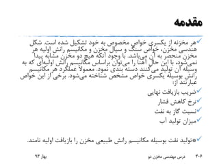 ‫مقدمه‬
‫هر‬‫مخزنه‬‫است‬ ‫شده‬ ‫تشکیل‬ ‫خود‬ ‫به‬ ‫مخصوص‬ ‫خواص‬ ‫یکسری‬ ‫از‬.‫شکل‬
‫هر‬ ‫اولیه‬ ‫رانش‬ ‫مکانیسم‬ ‫و‬ ‫مخزن‬ ‫سیال‬ ‫و‬ ‫سنگ‬ ‫خواص‬ ،‫مخزن‬ ‫هندسی‬
‫می‬ ‫آن‬ ‫به‬ ‫منحصر‬ ‫مخزن‬‫باشد‬.‫پیدا‬ ‫مشابه‬ ‫مخزن‬ ‫دو‬ ‫هیچ‬ ‫آنکه‬ ‫وجود‬ ‫با‬
‫نمی‬‫شود‬‫حال‬ ‫این‬ ‫با‬ ،‫آهنا‬‫می‬ ‫را‬‫رانش‬ ‫مکانیسم‬ ‫براساس‬ ‫توان‬‫اولیه‬‫ای‬‫ک‬‫به‬ ‫ه‬
‫می‬ ‫تولید‬ ‫آن‬ ‫وسیله‬‫نمود‬ ‫بندی‬ ‫دسته‬ ‫کنند‬.‫مکان‬ ‫هر‬ ‫عملکرد‬ ‫معموال‬‫یسم‬
‫می‬ ‫شناخته‬ ‫مشخص‬ ‫خواص‬ ‫یکسری‬ ‫بوسیله‬ ‫رانش‬‫شود‬.‫خ‬ ‫این‬ ‫از‬ ‫برخی‬‫واص‬
‫از‬ ‫عبارتند‬:
‫نهایی‬ ‫بازیافت‬ ‫ضریب‬
‫فشار‬ ‫کاهش‬ ‫نرخ‬
‫نفت‬ ‫به‬ ‫گاز‬ ‫نسبت‬
‫آب‬ ‫تولید‬ ‫میزان‬
*‫اول‬ ‫بازیافت‬ ‫را‬ ‫مخزن‬ ‫طبیعی‬ ‫رانش‬ ‫مکانیسم‬ ‫بوسیله‬ ‫نفت‬ ‫تولید‬‫نامند‬ ‫یه‬.
‫بهار‬93 ‫دو‬ ‫مخزن‬ ‫مهندسی‬ ‫درس‬ 306
 