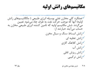 ‫مکانیسم‬‫اولیه‬ ‫رانش‬ ‫های‬
‫طبیعی‬ ‫انرژی‬ ‫بوسیله‬ ‫نفتی‬ ‫مخازن‬ ‫کلی‬ ‫عملکرد‬(‫مکگانیس‬‫م‬‫های‬‫رانش‬
‫اولیه‬)‫می‬ ‫چاه‬ ‫طرف‬ ‫به‬ ‫نفت‬ ‫حرکت‬ ‫موجب‬ ‫که‬ ‫آنها‬‫تعیین‬ ‫شود‬
‫می‬‫گردد‬.‫م‬ ‫طبیعی‬ ‫انرژی‬ ‫کننده‬ ‫تامین‬ ‫که‬ ‫اولیه‬ ‫مکانیسم‬ ‫شش‬‫به‬ ‫خازن‬
‫حساب‬‫می‬‫آیند‬‫حبارتند‬‫از‬:
‫مخزن‬ ‫سیال‬ ‫و‬ ‫سنگ‬ ‫انبساط‬ ‫رانش‬
‫ای‬ ‫تخلیه‬ ‫رانش‬
‫گازی‬ ‫کالهک‬ ‫رانش‬
‫آب‬ ‫رانش‬
‫ثقلی‬ ‫ریزش‬ ‫رانش‬
‫ترکیبی‬ ‫رانش‬
‫بهار‬93 ‫دو‬ ‫مخزن‬ ‫مهندسی‬ ‫درس‬ 308
 