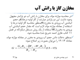 ‫آب‬ ‫رانش‬ ‫با‬ ‫گاز‬ ‫مخازن‬
‫مجهول‬ ‫پارامتر‬ ‫دو‬ ‫آب‬ ‫رانش‬ ‫با‬ ‫مخازن‬ ‫برای‬ ،‫مواد‬ ‫موازنه‬ ‫محاسبه‬ ‫در‬
‫داشت‬ ‫وجود‬.‫درجا‬ ‫اولیه‬ ‫گاز‬ ‫از‬ ‫عبارتند‬ ‫پارامتر‬ ‫دو‬ ‫این‬) (‫حجم‬ ‫و‬
‫مخزن‬ ‫به‬ ‫ورودی‬ ‫آب‬ ‫انباشتی‬.) (‫ب‬ ‫درجا‬ ‫اولیه‬ ‫گاز‬ ‫محاسبه‬ ‫بمنظور‬‫ا‬
‫آب‬ ‫انباشتی‬ ‫حجم‬ ‫مقدار‬ ‫که‬ ‫است‬ ‫الزم‬ ،‫مواد‬ ‫موازنه‬ ‫معادله‬ ‫از‬ ‫استفاده‬
‫مخزن‬ ‫به‬ ‫ورودی‬) (‫دیگر‬ ‫مستقل‬ ‫روش‬ ‫یک‬ ‫از‬ ‫استفاده‬ ‫با‬(‫فص‬ ‫در‬ ‫که‬‫ل‬
11‫شد‬ ‫تشریح‬ ‫احمد‬ ‫طارق‬ ‫کتاب‬)‫شود‬ ‫محاسبه‬.
،‫مواد‬ ‫موازنه‬ ‫معادله‬ ‫در‬ ‫مخزن‬ ‫به‬ ‫ورودی‬ ‫آب‬ ‫حجم‬ ‫دادن‬ ‫دخالت‬ ‫بمنظور‬
‫معادله‬14-13‫می‬ ‫را‬‫نمود‬ ‫اصالح‬ ‫زیر‬ ‫بصورت‬ ‫توان‬:
‫بهار‬93 ‫دو‬ ‫مخزن‬ ‫مهندسی‬ ‫درس‬ 31
  (13 15)
p g e p w
g gi
G B W W B
G
B B
 
 

eW
eW
G
 