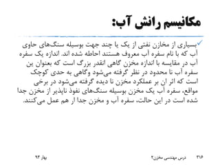 ‫آب‬ ‫رانش‬ ‫مکانیسم‬:
‫بوسیله‬ ‫جهت‬ ‫چند‬ ‫یا‬ ‫یک‬ ‫از‬ ‫نفتی‬ ‫مخازن‬ ‫از‬ ‫بسیاری‬‫سنگ‬‫های‬‫ح‬‫اوی‬
‫اند‬ ‫شده‬ ‫احاطه‬ ‫هستند‬ ‫معروف‬ ‫آب‬ ‫سفره‬ ‫نام‬ ‫با‬ ‫که‬ ‫آب‬.‫س‬ ‫یک‬ ‫اندازه‬‫فره‬
‫گاهی‬ ‫مخزن‬ ‫اندازه‬ ‫با‬ ‫مقایسه‬ ‫در‬ ‫آب‬‫انقدر‬‫که‬ ‫است‬ ‫بزرگ‬‫بعنوان‬‫ی‬‫ن‬
‫می‬ ‫گرفته‬ ‫نظر‬ ‫در‬ ‫محدود‬ ‫نا‬ ‫آب‬ ‫سفره‬‫شود‬‫وگاهی‬‫کوچک‬ ‫حدی‬ ‫به‬
‫می‬ ‫گرفته‬ ‫دیده‬ ‫نا‬ ‫مخزن‬ ‫عملکرد‬ ‫بر‬ ‫ان‬ ‫اثر‬ ‫که‬ ‫است‬‫برخی‬ ‫در‬ ‫شود‬
‫بوسیله‬ ‫مخزن‬ ‫یک‬ ‫آب‬ ‫سفره‬ ،‫مواقع‬‫سنگ‬‫های‬‫مخز‬ ‫از‬ ‫ناپذیر‬ ‫نفوذ‬‫جدا‬ ‫ن‬
‫می‬ ‫عمل‬ ‫هم‬ ‫ار‬ ‫جدا‬ ‫مخزن‬ ‫و‬ ‫آب‬ ‫سفره‬ ،‫حالت‬ ‫این‬ ‫در‬ ‫است‬ ‫شده‬‫کنند‬.
‫بهار‬93 ‫مخزن‬ ‫مهندسی‬ ‫درس‬2 316
 