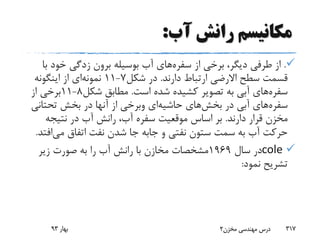 ‫آب‬ ‫رانش‬ ‫مکانیسم‬:
.‫از‬ ‫برخی‬ ،‫دیگر‬ ‫طرفی‬ ‫از‬‫سفره‬‫های‬‫ب‬ ‫خود‬ ‫زدگی‬ ‫برون‬ ‫بوسیله‬ ‫آب‬‫ا‬
‫دارند‬ ‫ارتباط‬ ‫االرضی‬ ‫سطح‬ ‫قسمت‬.‫شکل‬ ‫در‬7-11‫نمونه‬‫ای‬‫اینگونه‬ ‫از‬
‫سفره‬‫های‬‫است‬ ‫شده‬ ‫کشیده‬ ‫تصویر‬ ‫به‬ ‫آبی‬.‫شکل‬ ‫مطابق‬8-11‫از‬ ‫برخی‬
‫سفره‬‫های‬‫در‬ ‫آبی‬‫بخش‬‫های‬‫حاشیه‬‫ای‬‫وبرخی‬‫تحتان‬ ‫بخش‬ ‫در‬ ‫آنها‬ ‫از‬‫ی‬
‫دارند‬ ‫قرار‬ ‫مخزن‬.‫نتیجه‬ ‫در‬ ‫آب‬ ‫رانش‬ ،‫آب‬ ‫سفره‬ ‫موقعیت‬ ‫اساس‬ ‫بر‬
‫و‬ ‫نفتی‬ ‫ستون‬ ‫سمت‬ ‫به‬ ‫آب‬ ‫حرکت‬‫جابه‬‫می‬ ‫اتفاق‬ ‫نفت‬ ‫شدن‬ ‫جا‬‫اف‬‫تد‬.
cole‫سال‬ ‫در‬1969‫زیر‬ ‫صورت‬ ‫به‬ ‫را‬ ‫آب‬ ‫رانش‬ ‫با‬ ‫مخازن‬ ‫مشخصات‬
‫نمود‬ ‫تشریح‬:
‫بهار‬93 ‫مخزن‬ ‫مهندسی‬ ‫درس‬2 317
 