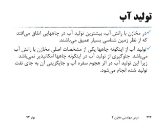 ‫آب‬ ‫تولید‬
‫در‬ ‫آب‬ ‫تولید‬ ‫بیشترین‬ ،‫آب‬ ‫رانش‬ ‫با‬ ‫مخازن‬ ‫در‬‫چاههایی‬‫می‬ ‫اتفاق‬‫افتد‬
‫می‬ ‫عمیق‬ ‫بسیار‬ ‫شناسی‬ ‫زمین‬ ‫نظر‬ ‫از‬ ‫که‬‫باشند‬.
‫اینگونه‬ ‫از‬ ‫آب‬ ‫تولید‬‫چاهها‬‫رانش‬ ‫با‬ ‫مخازن‬ ‫اصلی‬ ‫مشخصات‬ ‫از‬ ‫یکی‬‫آب‬
‫می‬‫باشد‬.‫اینگونه‬ ‫در‬ ‫آب‬ ‫تولید‬ ‫از‬ ‫جلوگیری‬‫چاهها‬‫نمی‬ ‫امکانپذیر‬‫باشد‬
‫ن‬ ‫جای‬ ‫به‬ ‫آن‬ ‫جایگزینی‬ ‫و‬ ‫آب‬ ‫سفره‬ ‫هجوم‬ ‫اثر‬ ‫در‬ ‫آب‬ ‫تولید‬ ‫این‬ ‫زیرا‬‫فت‬
‫می‬ ‫انجام‬ ‫شده‬ ‫تولید‬‫شود‬.
‫بهار‬93 ‫مخزن‬ ‫مهندسی‬ ‫درس‬2 322
 