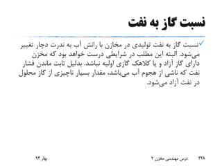 ‫نفت‬ ‫به‬ ‫گاز‬ ‫نسبت‬
‫ت‬ ‫دچار‬ ‫ندرت‬ ‫به‬ ‫آب‬ ‫رانش‬ ‫با‬ ‫مخازن‬ ‫در‬ ‫تولیدی‬ ‫نفت‬ ‫به‬ ‫گاز‬ ‫نسبت‬‫غییر‬
‫می‬‫شود‬.‫مخزن‬ ‫که‬ ‫بود‬ ‫خواهد‬ ‫درست‬ ‫شرایطی‬ ‫در‬ ‫مطلب‬ ‫این‬ ‫البته‬
‫نباشد‬ ‫اولیه‬ ‫گازی‬ ‫کالهک‬ ‫یا‬ ‫و‬ ‫آزاد‬ ‫گاز‬ ‫دارای‬.‫بدلیل‬‫ماندن‬ ‫ثابت‬‫فشار‬
‫می‬ ‫آب‬ ‫هجوم‬ ‫از‬ ‫ناشی‬ ‫که‬ ‫نفت‬‫م‬ ‫گاز‬ ‫از‬ ‫ناچیزی‬ ‫بسیار‬ ‫مقدار‬ ،‫باشد‬‫حلول‬
‫می‬ ‫آزاد‬ ‫نفت‬ ‫در‬‫شود‬.
‫بهار‬93 ‫مخزن‬ ‫مهندسی‬ ‫درس‬2 328
 
