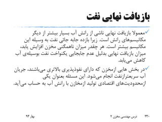 ‫نفت‬ ‫نهایی‬ ‫بازیافت‬
‫دیگ‬ ‫از‬ ‫بیشتر‬ ‫بسیار‬ ‫آب‬ ‫رانش‬ ‫از‬ ‫ناشی‬ ‫نهایی‬ ‫بازیافت‬ ‫معموال‬‫ر‬
‫مکانیسم‬‫است‬ ‫رانش‬ ‫های‬.‫بازده‬ ‫زیرا‬‫جابه‬‫ای‬ ‫وسیله‬ ‫به‬ ‫نفت‬ ‫جائی‬‫ن‬
‫است‬ ‫بیشتر‬ ‫مکانیسم‬.‫ی‬ ‫افزایش‬ ‫مخزن‬ ‫ناهمگنی‬ ‫میزان‬ ‫چقدر‬ ‫هر‬،‫ابد‬
‫نهایی‬ ‫بازیافت‬ ‫میزان‬‫بدلیل‬‫نفت‬ ‫یکنواخت‬ ‫جابجایی‬ ‫عدم‬‫بوس‬‫یله‬‫ی‬‫آب‬
‫می‬ ‫کاهش‬‫یابد‬.
‫هایی‬ ‫بخش‬ ‫در‬‫ازمخزن‬‫می‬ ‫باالتری‬ ‫نفوذپذیری‬ ‫دارای‬ ‫که‬‫ج‬ ،‫باشند‬‫ریان‬
‫آب‬‫سریعترازنفت‬‫می‬ ‫انجام‬‫شود‬.‫مسئله‬ ‫این‬‫بعنوان‬‫یکی‬
‫ازمحدودیت‬‫های‬‫تولید‬ ‫اقتصادی‬‫ازمخازن‬‫می‬ ‫حساب‬ ‫به‬ ‫آب‬ ‫رانش‬ ‫با‬‫آی‬‫د‬.
‫بهار‬93 ‫مخزن‬ ‫مهندسی‬ ‫درس‬2 330
 