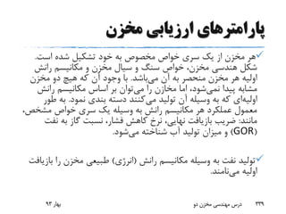 ‫پارامتر‬‫مخزن‬ ‫ارزیابی‬ ‫های‬
‫است‬ ‫شده‬ ‫تشکیل‬ ‫خود‬ ‫به‬ ‫مخصوص‬ ‫خواص‬ ‫سری‬ ‫یک‬ ‫از‬ ‫مخزن‬ ‫هر‬.
‫رانش‬ ‫مکانیسم‬ ‫و‬ ‫مخزن‬ ‫سیال‬ ‫و‬ ‫سنگ‬ ‫خواص‬ ،‫مخزن‬ ‫هندسی‬ ‫شکل‬
‫می‬ ‫آن‬ ‫به‬ ‫منحصر‬ ‫مخزن‬ ‫هر‬ ‫اولیه‬‫باشد‬.‫مخزن‬ ‫دو‬ ‫هیچ‬ ‫که‬ ‫آن‬ ‫وجود‬ ‫با‬
‫پیدا‬ ‫مشابه‬‫نمی‬‫شود‬‫می‬ ‫را‬ ‫مخازن‬ ‫اما‬ ،‫رانش‬ ‫مکانیسم‬ ‫اساس‬ ‫بر‬ ‫توان‬
‫اولیه‬‫ای‬‫می‬ ‫تولید‬ ‫آن‬ ‫وسیله‬ ‫به‬ ‫که‬‫نمود‬ ‫بندی‬ ‫دسته‬ ‫کنند‬.‫به‬‫طور‬
‫مش‬ ‫خواص‬ ‫سری‬ ‫یک‬ ‫وسیله‬ ‫به‬ ‫رانش‬ ‫مکانیسم‬ ‫هر‬ ‫عملکرد‬ ‫معمول‬،‫خص‬
‫مانند‬:‫ن‬ ‫به‬ ‫گاز‬ ‫نسبت‬ ،‫فشار‬ ‫کاهش‬ ‫نرخ‬ ،‫نهایی‬ ‫بازیافت‬ ‫ضریب‬‫فت‬
(GOR)‫می‬ ‫شناخته‬ ‫آب‬ ‫تولید‬ ‫میزان‬ ‫و‬‫شود‬.
‫رانش‬ ‫مکانیسم‬ ‫وسیله‬ ‫به‬ ‫نفت‬ ‫تولید‬(‫انرژی‬)‫ر‬ ‫مخزن‬ ‫طبیعی‬‫بازیافت‬ ‫ا‬
‫می‬ ‫اولیه‬‫نامند‬.
‫بهار‬93 ‫دو‬ ‫مخزن‬ ‫مهندسی‬ ‫درس‬ 339
 