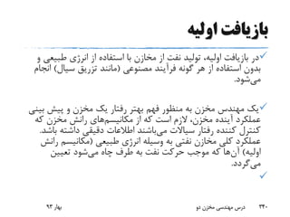 ‫اولیه‬ ‫بازیافت‬
‫طبی‬ ‫انرژی‬ ‫از‬ ‫استفاده‬ ‫با‬ ‫مخازن‬ ‫از‬ ‫نفت‬ ‫تولید‬ ،‫اولیه‬ ‫بازیافت‬ ‫در‬‫و‬ ‫عی‬
‫مصنوعی‬ ‫فرآیند‬ ‫گونه‬ ‫هر‬ ‫از‬ ‫استفاده‬ ‫بدون‬(‫سیال‬ ‫تزریق‬ ‫مانند‬)‫ا‬‫نجام‬
‫می‬‫شود‬.
‫ب‬ ‫پیش‬ ‫و‬ ‫مخزن‬ ‫یک‬ ‫رفتار‬ ‫بهتر‬ ‫فهم‬ ‫منظور‬ ‫به‬ ‫مخزن‬ ‫مهندس‬ ‫یک‬‫ینی‬
‫مکانیسم‬ ‫از‬ ‫که‬ ‫است‬ ‫الزم‬ ،‫مخزن‬ ‫آینده‬ ‫عملکرد‬‫که‬ ‫مخزن‬ ‫رانش‬ ‫های‬
‫می‬ ‫سیاالت‬ ‫رفتار‬ ‫کننده‬ ‫کنترل‬‫داشته‬ ‫دقیقی‬ ‫اطالعات‬ ‫باشند‬‫باشد‬.
‫طبیعی‬ ‫انرژی‬ ‫وسیله‬ ‫به‬ ‫نفتی‬ ‫مخازن‬ ‫کلی‬ ‫عملکرد‬(‫مکانیسم‬‫رانش‬
‫اولیه‬)‫آن‬‫می‬ ‫چاه‬ ‫طرف‬ ‫به‬ ‫نفت‬ ‫حرکت‬ ‫موجب‬ ‫که‬ ‫ها‬‫تعیین‬ ‫شود‬
‫می‬‫گردد‬.

‫بهار‬93 ‫دو‬ ‫مخزن‬ ‫مهندسی‬ ‫درس‬ 340
 