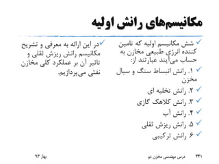 ‫مکانیسم‬‫اولیه‬ ‫رانش‬ ‫های‬
‫تشری‬ ‫و‬ ‫معرفی‬ ‫به‬ ‫ارائه‬ ‫این‬ ‫در‬‫ح‬
‫و‬ ‫ثقلی‬ ‫ریزش‬ ‫رانش‬ ‫مکانیسم‬
‫مخ‬ ‫کلی‬ ‫عملکرد‬ ‫بر‬ ‫آن‬ ‫تاثیر‬‫ازن‬
‫می‬ ‫نفتی‬‫پردازیم‬.
‫تام‬ ‫که‬ ‫اولیه‬ ‫مکانیسم‬ ‫شش‬‫ین‬
‫ب‬ ‫مخازن‬ ‫طبیعی‬ ‫انرژی‬ ‫کننده‬‫ه‬
‫حساب‬‫می‬‫آیند‬‫از‬ ‫عبارتند‬:
1.‫سی‬ ‫و‬ ‫سنگ‬ ‫انبساط‬ ‫رانش‬‫ال‬
‫مخزن‬
2.‫ای‬ ‫تخلیه‬ ‫رانش‬
3.‫گازی‬ ‫کالهک‬ ‫رانش‬
4.‫آب‬ ‫رانش‬
5.‫ثقلی‬ ‫ریزش‬ ‫رانش‬
6.‫ترکیبی‬ ‫رانش‬
‫بهار‬93 ‫دو‬ ‫مخزن‬ ‫مهندسی‬ ‫درس‬ 341
 