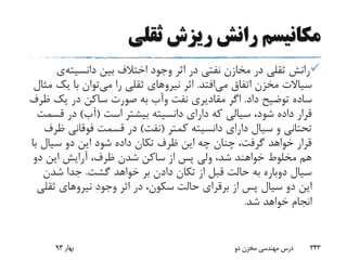 ‫ثقلی‬ ‫ریزش‬ ‫رانش‬ ‫مکانیسم‬
‫بین‬ ‫اختالف‬ ‫وجود‬ ‫اثر‬ ‫در‬ ‫نفتی‬ ‫مخازن‬ ‫در‬ ‫ثقلی‬ ‫رانش‬‫دانسیته‬‫ی‬
‫می‬ ‫اتفاق‬ ‫مخزن‬ ‫سیاالت‬‫افتد‬.‫اثر‬‫نیرو‬‫های‬‫می‬ ‫را‬ ‫ثقلی‬‫یک‬ ‫با‬ ‫توان‬‫مثال‬
‫داد‬ ‫توضیح‬ ‫ساده‬.‫نفت‬ ‫مقادیری‬ ‫اگر‬‫وآب‬‫ظ‬ ‫یک‬ ‫در‬ ‫ساکن‬ ‫صورت‬ ‫به‬‫رف‬
‫است‬ ‫بیشتر‬ ‫دانسیته‬ ‫دارای‬ ‫که‬ ‫سیالی‬ ،‫شود‬ ‫داده‬ ‫قرار‬(‫آب‬)‫ق‬ ‫در‬‫سمت‬
‫کمتر‬ ‫دانسیته‬ ‫دارای‬ ‫سیال‬ ‫و‬ ‫تحتانی‬(‫نفت‬)‫فوقانی‬ ‫قسمت‬ ‫در‬‫ظرف‬
‫ب‬ ‫سیال‬ ‫دو‬ ‫این‬ ‫شود‬ ‫داده‬ ‫تکان‬ ‫ظرف‬ ‫این‬ ‫چه‬ ‫چنان‬ ،‫گرفت‬ ‫خواهد‬ ‫قرار‬‫ا‬
‫دو‬ ‫این‬ ‫آرایش‬ ،‫ظرف‬ ‫شدن‬ ‫ساکن‬ ‫از‬ ‫پس‬ ‫ولی‬ ،‫شد‬ ‫خواهند‬ ‫مخلوط‬ ‫هم‬
‫گشت‬ ‫خواهد‬ ‫بر‬ ‫دادن‬ ‫تکان‬ ‫از‬ ‫قبل‬ ‫حالت‬ ‫به‬ ‫دوباره‬ ‫سیال‬.‫شدن‬ ‫جدا‬
‫از‬ ‫پس‬ ‫سیال‬ ‫دو‬ ‫این‬‫برقرای‬‫وجود‬ ‫اثر‬ ‫در‬ ،‫سکون‬ ‫حالت‬‫نیرو‬‫های‬‫ثق‬‫لی‬
‫شد‬ ‫خواهد‬ ‫انجام‬.
‫بهار‬93 ‫دو‬ ‫مخزن‬ ‫مهندسی‬ ‫درس‬ 343
 