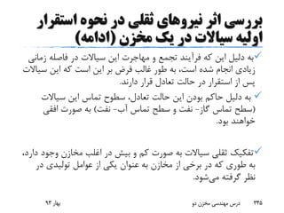 ‫اثر‬ ‫بررسی‬‫نیرو‬‫های‬‫است‬ ‫نحوه‬ ‫در‬ ‫ثقلی‬‫قرار‬
‫مخزن‬ ‫یک‬ ‫در‬ ‫سیاالت‬ ‫اولیه‬(‫ادامه‬)
‫ز‬ ‫فاصله‬ ‫در‬ ‫سیاالت‬ ‫این‬ ‫مهاجرت‬ ‫و‬ ‫تجمع‬ ‫فرآیند‬ ‫که‬ ‫این‬ ‫دلیل‬ ‫به‬‫مانی‬
‫س‬ ‫این‬ ‫که‬ ‫است‬ ‫این‬ ‫بر‬ ‫فرض‬ ‫غالب‬ ‫طور‬ ‫به‬ ،‫است‬ ‫شده‬ ‫انجام‬ ‫زیادی‬‫یاالت‬
‫دارند‬ ‫قرار‬ ‫تعادل‬ ‫حالت‬ ‫در‬ ‫استقرار‬ ‫از‬ ‫پس‬.
‫سیاالت‬ ‫این‬ ‫تماس‬ ‫سطوح‬ ،‫تعادل‬ ‫حالت‬ ‫این‬ ‫بودن‬ ‫حاکم‬ ‫دلیل‬ ‫به‬
(‫گاز‬ ‫تماس‬ ‫سطح‬-‫آب‬ ‫تماس‬ ‫سطح‬ ‫و‬ ‫نفت‬-‫نفت‬)‫افقی‬ ‫صورت‬ ‫به‬
‫بود‬ ‫خواهند‬.
‫وج‬ ‫مخازن‬ ‫اغلب‬ ‫در‬ ‫بیش‬ ‫و‬ ‫کم‬ ‫صورت‬ ‫به‬ ‫سیاالت‬ ‫ثقلی‬ ‫تفکیک‬،‫دارد‬ ‫ود‬
‫در‬ ‫تولیدی‬ ‫عوامل‬ ‫از‬ ‫یکی‬ ‫عنوان‬ ‫به‬ ‫مخازن‬ ‫از‬ ‫برخی‬ ‫در‬ ‫که‬ ‫طوری‬ ‫به‬
‫می‬ ‫گرفته‬ ‫نظر‬‫شود‬.
‫بهار‬93 ‫دو‬ ‫مخزن‬ ‫مهندسی‬ ‫درس‬ 345
 