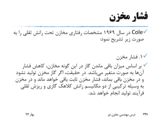 ‫مخزن‬ ‫فشار‬
Cole‫سال‬ ‫در‬1969‫ب‬ ‫را‬ ‫ثقلی‬ ‫رانش‬ ‫تحت‬ ‫مخازن‬ ‫رفتاری‬ ‫مشخصات‬‫ه‬
‫نمود‬ ‫تشریح‬ ‫زیر‬ ‫صورت‬:
1.‫مخزن‬ ‫فشار‬
‫فشار‬ ‫کاهش‬ ،‫مخازن‬ ‫گونه‬ ‫این‬ ‫در‬ ‫گاز‬ ‫ماندن‬ ‫باقی‬ ‫میزان‬ ‫اساس‬ ‫بر‬
‫آن‬‫می‬ ‫متغیر‬ ‫صورت‬ ‫به‬ ‫ها‬‫باشد‬.‫ن‬ ‫تولید‬ ‫مخزن‬ ‫گاز‬ ‫اگر‬ ،‫حقیقت‬ ‫در‬‫شود‬
‫مخزن‬ ‫در‬ ‫و‬ ‫ماند‬ ‫خواهد‬ ‫باقی‬ ‫ثابت‬ ‫مخزن‬ ‫فشار‬ ،‫بماند‬ ‫باقی‬ ‫مخزن‬ ‫در‬ ‫و‬
‫ث‬ ‫ریزش‬ ‫و‬ ‫گازی‬ ‫کالهک‬ ‫رانش‬ ‫مکانیسم‬ ‫دو‬ ‫از‬ ‫ترکیبی‬ ‫وسیله‬ ‫به‬‫قلی‬
‫شد‬ ‫خواهد‬ ‫انجام‬ ‫تولید‬ ‫فرآیند‬.
‫بهار‬93 ‫دو‬ ‫مخزن‬ ‫مهندسی‬ ‫درس‬ 347
 