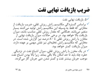 ‫نفت‬ ‫نهایی‬ ‫بازیافت‬ ‫ضریب‬
5.‫نفت‬ ‫نهایی‬ ‫بازیافت‬
‫بازی‬ ‫ضریب‬ ،‫ثقلی‬ ‫ریزش‬ ‫رانش‬ ‫مکانیسم‬ ‫گستردگی‬ ‫براساس‬‫از‬ ‫افت‬
‫می‬ ‫تولید‬ ‫رانش‬ ‫مکانیسم‬ ‫این‬ ‫وسیله‬ ‫به‬ ‫فقط‬ ‫که‬ ‫مخازنی‬‫کنن‬‫بسیار‬ ‫د‬
‫می‬ ‫متغیر‬‫باشد‬.‫می‬ ،‫باشد‬ ‫مناسب‬ ‫ثقلی‬ ‫ریزش‬ ‫مقدار‬ ‫که‬ ‫هنگامی‬‫زان‬
‫بود‬ ‫خواهد‬ ‫باال‬ ‫بازیافت‬.‫از‬ ‫نهایی‬ ‫بازیافت‬ ‫میزان‬ ،‫حاالت‬ ‫برخی‬ ‫در‬
‫تا‬ ‫ثقلی‬ ‫ریزش‬ ‫رانش‬ ‫با‬ ‫مخازن‬80‫است‬ ‫شده‬ ‫گزارش‬ ‫نیز‬ ‫درصد‬.‫در‬
‫رانش‬ ‫مکانیسم‬ ‫که‬ ‫مخازنی‬‫تخلیه‬‫ای‬‫دار‬ ‫عهده‬ ‫بر‬ ‫مهمی‬ ‫نقش‬ ‫نیز‬،‫د‬
‫بود‬ ‫خواهد‬ ‫کمتر‬ ‫بازیافت‬ ‫میزان‬.
‫نزدیک‬ ‫در‬ ‫نفت‬ ‫اشباع‬ ‫میزان‬ ،‫ثقلی‬ ‫ریزش‬ ‫رانش‬ ‫با‬ ‫مخزن‬ ‫یک‬ ‫در‬‫ی‬
‫بماند‬ ‫باقی‬ ‫باال‬ ‫امکان‬ ‫حد‬ ‫تا‬ ‫باید‬ ‫چاه‬ ‫حفره‬.‫اشبا‬ ‫بودن‬ ‫باال‬ ‫زیرا‬‫نفت‬ ‫ع‬
‫می‬ ‫گاز‬ ‫جریان‬ ‫دبی‬ ‫شدن‬ ‫کمتر‬ ‫و‬ ‫نفت‬ ‫بیشتر‬ ‫جریان‬ ‫موجب‬‫گردد‬.
‫بهار‬93 ‫دو‬ ‫مخزن‬ ‫مهندسی‬ ‫درس‬ 351
 