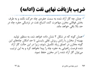 ‫نفت‬ ‫نهایی‬ ‫بازیافت‬ ‫ضریب‬(‫ادامه‬)
‫سمت‬ ‫به‬ ‫شده‬ ‫آزاد‬ ‫گاز‬ ‫چه‬ ‫چنان‬‫حفره‬‫ی‬‫طرف‬ ‫به‬ ‫و‬ ‫نکند‬ ‫حرکت‬ ‫چاه‬
‫چ‬ ‫حفره‬ ‫نزدیکی‬ ‫در‬ ‫نفت‬ ‫اشباع‬ ،‫کند‬ ‫مهاجرت‬ ‫مخزن‬ ‫فوقانی‬ ‫بخش‬‫در‬ ‫اه‬
‫ماند‬ ‫خواهد‬ ‫باقی‬ ‫باال‬ ‫حد‬.
‫شکل‬ ‫در‬ ‫که‬ ‫گونه‬ ‫همان‬2‫تولید‬ ‫منظور‬ ‫به‬ ،‫شد‬ ‫خواهد‬ ‫داده‬ ‫نشان‬
‫چاه‬ ‫امکان‬ ‫حد‬ ‫تا‬ ‫بایستی‬ ‫ثقلی‬ ‫ریزش‬ ‫رانش‬ ‫با‬ ‫مخازن‬ ‫از‬ ‫بهینه‬‫های‬‫این‬
‫آزاد‬ ‫گاز‬ ‫حالت‬ ‫این‬ ‫در‬ ‫زیرا‬ ،‫شوند‬ ‫تکمیل‬ ‫زیاد‬ ‫اعماق‬ ‫در‬ ‫مخازن‬ ‫گونه‬
‫فرصت‬ ‫شده‬‫راهیابی‬‫ترت‬ ‫این‬ ‫به‬ ‫و‬ ‫کرد‬ ‫نخواهد‬ ‫پیدا‬ ‫را‬ ‫چاه‬ ‫حفره‬ ‫به‬‫یب‬
‫می‬‫نمود‬ ‫حفظ‬ ‫مخزن‬ ‫در‬ ‫را‬ ‫شده‬ ‫آزاد‬ ‫گاز‬ ‫توان‬.
‫بهار‬93 ‫دو‬ ‫مخزن‬ ‫مهندسی‬ ‫درس‬ 352
 