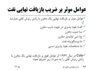 ‫نهای‬ ‫بازیافت‬ ‫ضریب‬ ‫بر‬ ‫موثر‬ ‫عوامل‬‫نفت‬ ‫ی‬
‫ع‬ ‫ثقلی‬ ‫ریزش‬ ‫رانش‬ ‫با‬ ‫مخزن‬ ‫یک‬ ‫نهایی‬ ‫بازیافت‬ ‫بر‬ ‫موثر‬ ‫عوامل‬‫بارتند‬
‫از‬:
‫الف‬)‫مخزن‬ ‫شیب‬ ‫جهت‬ ‫در‬ ‫پذیری‬ ‫نفوذ‬
‫ب‬)‫مخزن‬ ‫شیب‬
‫ج‬)‫مخزن‬ ‫تولیدی‬ ‫دبی‬
‫د‬)‫ویسکوزیته‬‫نفت‬
‫ه‬)‫نسبی‬ ‫پذیری‬ ‫نفوذ‬ ‫مشخصات‬
Cole‫سال‬ ‫در‬1969‫با‬ ‫مخزن‬ ‫یک‬ ‫نهایی‬ ‫بازیافت‬ ‫بر‬ ‫فوق‬ ‫عوامل‬ ‫اثر‬
‫نمود‬ ‫تشریح‬ ‫زیر‬ ‫صورت‬ ‫به‬ ‫را‬ ‫ثقلی‬ ‫ریزش‬ ‫رانش‬:
‫بهار‬93 ‫دو‬ ‫مخزن‬ ‫مهندسی‬ ‫درس‬ 354
 