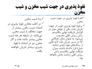 ‫شیب‬ ‫و‬ ‫مخزن‬ ‫شیب‬ ‫جهت‬ ‫در‬ ‫پذیری‬ ‫نفوذ‬
‫مخزن‬
‫ب‬)‫مخزن‬ ‫شیب‬
‫در‬ ‫پذیری‬ ‫نفوذ‬ ‫مخازن‬ ‫اغلب‬ ‫در‬
‫از‬ ‫بیشتر‬ ‫مخزن‬ ‫شیب‬ ‫امتداد‬
‫مخزن‬ ‫شیب‬ ‫با‬ ‫مخالف‬ ‫جهت‬
‫می‬‫باشد‬.‫شیب‬ ‫چه‬ ‫هر‬ ‫نتیجه‬ ‫در‬
‫گ‬ ‫و‬ ‫نفت‬ ،‫باشد‬ ‫بیشتر‬ ‫مخزن‬‫از‬
‫نفوذ‬ ‫با‬ ‫امتداد‬ ‫در‬ ‫نیز‬ ‫مخزن‬
‫خواهند‬ ‫جریان‬ ‫بیشتر‬ ،‫پذیری‬
‫یافت‬.
‫الف‬)‫شیب‬ ‫جهت‬ ‫در‬ ‫پذیری‬ ‫نفوذ‬
‫مخزن‬
‫جهت‬ ‫در‬ ‫خوب‬ ‫پذیری‬ ‫نفوذ‬ ‫وجود‬
‫د‬ ‫موثر‬ ‫عوامل‬ ‫از‬ ‫یکی‬ ،‫نفت‬ ‫جریان‬‫ر‬
‫مکانیس‬ ‫نهایی‬ ‫بازیافت‬ ‫افزایش‬‫م‬
‫محسوب‬ ‫ثقلی‬ ‫ریزش‬ ‫رانش‬
‫می‬‫شود‬.‫هنگامی‬ ،‫مثال‬ ‫عنوان‬ ‫به‬
‫های‬ ‫الیه‬ ‫نفت‬ ‫جریان‬ ‫مسیر‬ ‫در‬ ‫که‬‫ی‬
‫از‬‫سنگ‬‫های‬‫ناپذیر‬ ‫نفوذ‬(‫مانند‬
‫شیل‬)‫میزان‬ ،‫باشند‬ ‫داشته‬ ‫قرار‬
‫رانش‬ ‫مکانیسم‬ ‫نهایی‬ ‫بازیافت‬
‫نخواه‬ ‫بخش‬ ‫رضایت‬ ‫ثقلی‬ ‫ریزش‬‫د‬
‫بود‬.
‫بهار‬93 ‫دو‬ ‫مخزن‬ ‫مهندسی‬ ‫درس‬ 355
 