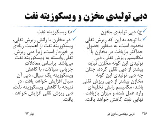 ‫ن‬ ‫ویسکوزیته‬ ‫و‬ ‫مخزن‬ ‫تولیدی‬ ‫دبی‬‫فت‬
‫د‬)‫ویسکوزیته‬‫نفت‬
‫ثقلی‬ ‫ریزش‬ ‫رانش‬ ‫با‬ ‫مخازن‬ ‫در‬،
‫ویسکوزیته‬‫زی‬ ‫اهمیت‬ ‫از‬ ‫نفت‬‫ادی‬
‫بر‬‫خوردار‬‫ریزش‬ ‫دبی‬ ‫زیرا‬ ،‫است‬
‫به‬ ‫وابسته‬ ‫ثقلی‬‫ویسکوزی‬‫ته‬‫نفت‬
‫می‬‫باشد‬.‫معادالت‬ ‫براساس‬
‫کاهش‬ ‫با‬ ،‫سیاالت‬ ‫جریانی‬
‫ویسکوزیته‬‫دبی‬ ،‫سیال‬ ‫یک‬‫آن‬
‫در‬ ،‫یافت‬ ‫خواهد‬ ‫افزایش‬ ‫سیال‬
‫کاهش‬ ‫با‬ ‫نتیجه‬‫ویسکوزیته‬،‫نفت‬
‫خواه‬ ‫افزایش‬ ‫ثقلی‬ ‫ریزش‬ ‫دبی‬‫د‬
‫یافت‬.
‫ج‬)‫مخزن‬ ‫تولیدی‬ ‫دبی‬
‫ثق‬ ‫ریزش‬ ‫که‬ ‫این‬ ‫به‬ ‫توجه‬ ‫با‬‫لی‬
‫حصول‬ ‫منظور‬ ‫به‬ ،‫است‬ ‫محدود‬
‫با‬ ‫مخازن‬ ‫در‬ ‫بازیافت‬ ‫حداکثر‬
‫دبی‬ ،‫ثقلی‬ ‫ریزش‬ ‫مکانیسم‬
‫نبای‬ ‫مخازن‬ ‫گونه‬ ‫این‬ ‫تولیدی‬‫د‬
‫گردد‬ ‫ثقلی‬ ‫دبی‬ ‫از‬ ‫بیشتر‬.‫چ‬‫نان‬
‫گونه‬ ‫این‬ ‫تولیدی‬ ‫دبی‬ ‫چه‬
‫ث‬ ‫ریزش‬ ‫دبی‬ ‫از‬ ‫بیشتر‬ ‫مخازن‬‫قلی‬
‫رانش‬ ‫مکانیسم‬ ،‫باشد‬‫تخلی‬‫ه‬‫ای‬
‫بازیافت‬ ‫میزان‬ ‫و‬ ‫شده‬ ‫عمل‬ ‫وارد‬
‫یافت‬ ‫خواهد‬ ‫کاهش‬ ‫نفت‬ ‫نهایی‬.
‫بهار‬93 ‫دو‬ ‫مخزن‬ ‫مهندسی‬ ‫درس‬ 356
 