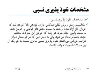 ‫نسبی‬ ‫پذیری‬ ‫نفوذ‬ ‫مشخصات‬
‫ه‬)‫نسبی‬ ‫پذیری‬ ‫نفوذ‬ ‫مشخصات‬
‫ش‬ ‫خواهد‬ ‫باال‬ ‫بازدهی‬ ‫دارای‬ ‫هنگامی‬ ‫ثقلی‬ ‫ریزش‬ ‫رانش‬ ‫مکانیسم‬‫که‬ ‫د‬
‫سمت‬ ‫به‬ ‫نفت‬ ‫از‬ ‫شده‬ ‫آزاد‬ ‫گاز‬ ‫جریان‬‫بخش‬‫های‬‫نف‬ ‫جریان‬ ‫و‬ ‫فوقانی‬‫ت‬
‫شود‬ ‫انجام‬ ‫پایین‬ ‫سمت‬ ‫به‬.‫مخالف‬ ‫سیاالت‬ ‫این‬ ‫جریان‬ ‫که‬ ‫چند‬ ‫هر‬
‫می‬ ‫انجام‬ ‫یکدیگر‬ ‫جهت‬‫دار‬ ‫سیال‬ ‫دو‬ ‫هر‬ ‫که‬ ‫این‬ ‫دلیل‬ ‫به‬ ‫ولی‬ ،‫شود‬‫ای‬
‫می‬ ‫جریانی‬ ‫شرایط‬‫ب‬ ‫نسبت‬ ‫مخزن‬ ‫نسبی‬ ‫پذیری‬ ‫نفوذ‬ ،‫باشند‬‫از‬ ‫یک‬ ‫هر‬ ‫ه‬
‫داشت‬ ‫خواهد‬ ‫اهمیت‬ ‫سیاالت‬ ‫این‬.
‫بهار‬93 ‫دو‬ ‫مخزن‬ ‫مهندسی‬ ‫درس‬ 357
 