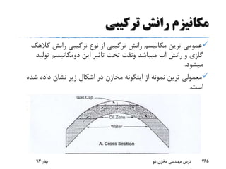 ‫ترکیبی‬ ‫رانش‬ ‫مکانیزم‬
‫ک‬ ‫رانش‬ ‫ترکیبی‬ ‫نوع‬ ‫از‬ ‫ترکیبی‬ ‫رانش‬ ‫مکانیسم‬ ‫ترین‬ ‫عمومی‬‫الهک‬
‫رانش‬ ‫و‬ ‫گازی‬‫اب‬‫میباشد‬‫ونفت‬‫این‬ ‫تاثیر‬ ‫تحت‬‫دومکانیسم‬‫تو‬‫لید‬
‫میشود‬.
‫ش‬ ‫داده‬ ‫نشان‬ ‫زیر‬ ‫اشکال‬ ‫در‬ ‫مخازن‬ ‫اینگونه‬ ‫از‬ ‫نمونه‬ ‫ترین‬ ‫معمولی‬‫ده‬
‫است‬.
‫بهار‬93 ‫دو‬ ‫مخزن‬ ‫مهندسی‬ ‫درس‬ 365
 