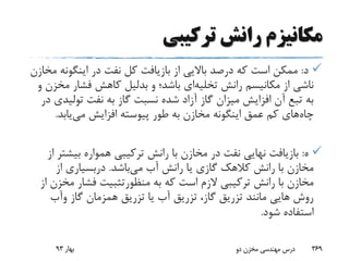 ‫ترکیبی‬ ‫رانش‬ ‫مکانیزم‬
‫د‬:‫اینگون‬ ‫در‬ ‫نفت‬ ‫کل‬ ‫بازیافت‬ ‫از‬ ‫باالیی‬ ‫درصد‬ ‫که‬ ‫است‬ ‫ممکن‬‫مخازن‬ ‫ه‬
‫رانش‬ ‫مکانیسم‬ ‫از‬ ‫ناشی‬‫تخلیه‬‫ای‬‫و‬ ‫باشد؛‬‫بدلیل‬‫م‬ ‫فشار‬ ‫کاهش‬‫و‬ ‫خزن‬
‫تولی‬ ‫نفت‬ ‫به‬ ‫گاز‬ ‫نسبت‬ ‫شده‬ ‫آزاد‬ ‫گاز‬ ‫میزان‬ ‫افزایش‬ ‫آن‬ ‫تبع‬ ‫به‬‫در‬ ‫دی‬
‫چاه‬‫می‬ ‫افزایش‬ ‫پیوسته‬ ‫طور‬ ‫به‬ ‫مخازن‬ ‫اینگونه‬ ‫عمق‬ ‫کم‬ ‫های‬‫یابد‬.
‫ه‬:‫بیش‬ ‫همواره‬ ‫ترکیبی‬ ‫رانش‬ ‫با‬ ‫مخازن‬ ‫در‬ ‫نفت‬ ‫نهایی‬ ‫بازیافت‬‫از‬ ‫تر‬
‫می‬ ‫آب‬ ‫رانش‬ ‫یا‬ ‫گازی‬ ‫کالهک‬ ‫رانش‬ ‫با‬ ‫مخازن‬‫باشد‬.‫دربسیاری‬‫از‬
‫به‬ ‫که‬ ‫است‬ ‫الزم‬ ‫ترکیبی‬ ‫رانش‬ ‫با‬ ‫مخازن‬‫منظورتثبیت‬‫م‬ ‫فشار‬‫از‬ ‫خزن‬
‫گاز‬ ‫همزمان‬ ‫تزریق‬ ‫یا‬ ‫آب‬ ‫تزریق‬ ،‫گاز‬ ‫تزریق‬ ‫مانند‬ ‫هایی‬ ‫روش‬‫وآب‬
‫شود‬ ‫استفاده‬.
‫بهار‬93 ‫دو‬ ‫مخزن‬ ‫مهندسی‬ ‫درس‬ 369
 