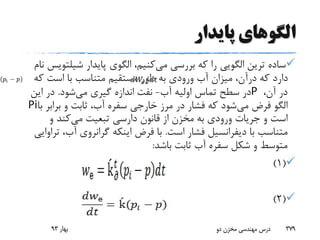 ‫پایدار‬ ‫الگوهای‬
‫ترین‬ ‫ساده‬‫الگویی‬‫می‬ ‫بررسی‬ ‫که‬ ‫را‬‫پایدار‬ ‫الگوی‬ ،‫کنیم‬‫شیل‬‫تویس‬‫نام‬
‫ک‬ ‫است‬ ‫با‬ ‫متناسب‬ ‫مستقیم‬ ‫طور‬ ‫به‬ ‫ورودی‬ ‫آب‬ ‫میزان‬ ،‫درآن‬ ‫که‬ ‫دارد‬‫ه‬
،‫آن‬ ‫در‬P‫آب‬ ‫اولیه‬ ‫تماس‬ ‫سطح‬ ‫در‬-‫می‬ ‫گیری‬ ‫اندازه‬ ‫نفت‬‫شود‬.‫ای‬ ‫در‬‫ن‬
‫می‬ ‫فرض‬ ‫الگو‬‫براب‬ ‫و‬ ‫ثابت‬ ،‫آب‬ ‫سفره‬ ‫خارجی‬ ‫مرز‬ ‫در‬ ‫فشار‬ ‫که‬ ‫شود‬‫با‬ ‫ر‬Pi
‫و‬ ‫است‬‫جریات‬‫می‬ ‫تبعیت‬ ‫دارسی‬ ‫قانون‬ ‫از‬ ‫مخزن‬ ‫به‬ ‫ورودی‬‫و‬ ‫کند‬
‫با‬ ‫متناسب‬‫دیفرانسیل‬‫است‬ ‫فشار‬.‫آب‬ ‫گرانروی‬ ‫اینکه‬ ‫فرض‬ ‫با‬‫تراوایی‬ ،
‫باشد‬ ‫ثابت‬ ‫آب‬ ‫سفره‬ ‫شکل‬ ‫و‬ ‫متوسط‬:
(1)
(2)
‫بهار‬93 ‫دو‬ ‫مخزن‬ ‫مهندسی‬ ‫درس‬ 379
 