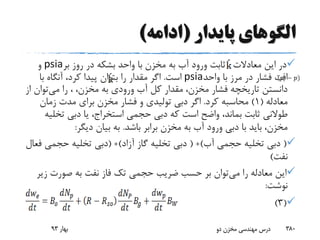 ‫پایدار‬ ‫الگوهای‬(‫ادامه‬)
‫معادالت‬ ‫این‬ ‫در‬،‫بر‬ ‫روز‬ ‫در‬ ‫بشکه‬ ‫واحد‬ ‫با‬ ‫مخزن‬ ‫به‬ ‫آب‬ ‫ورود‬ ‫ثابت‬psia‫و‬
‫واحد‬ ‫با‬ ‫مرز‬ ‫در‬ ‫فشار‬ ‫افت‬psia‫است‬.‫با‬ ‫آنگاه‬ ،‫کرد‬ ‫پیدا‬ ‫بتوان‬ ‫را‬ ‫مقدار‬ ‫اگر‬
‫می‬ ‫را‬ ، ،‫مخزن‬ ‫به‬ ‫ورودی‬ ‫آب‬ ‫کل‬ ‫مقدار‬ ،‫مخزن‬ ‫فشار‬ ‫تاریخچه‬ ‫دانستن‬‫توان‬‫از‬
‫معادله‬(1)‫کرد‬ ‫محاسبه‬.‫زمان‬ ‫مدت‬ ‫برای‬ ‫مخزن‬ ‫فشار‬ ‫و‬ ‫تولیدی‬ ‫دبی‬ ‫اگر‬
‫تخ‬ ‫دبی‬ ‫یا‬ ،‫استخراج‬ ‫حجمی‬ ‫دبی‬ ‫که‬ ‫است‬ ‫واضح‬ ،‫بماند‬ ‫ثابت‬ ‫طوالنی‬‫لیه‬
‫باشد‬ ‫برابر‬ ‫مخزن‬ ‫به‬ ‫آب‬ ‫ورود‬ ‫دبی‬ ‫با‬ ‫باید‬ ،‫مخزن‬.‫دیگر‬ ‫بیان‬ ‫به‬:
(‫آب‬ ‫حجمی‬ ‫تخلیه‬ ‫دبی‬( +)‫آزاد‬ ‫گاز‬ ‫تخلیه‬ ‫دبی‬( +)‫حجمی‬ ‫تخلیه‬ ‫دبی‬‫فعال‬
‫نفت‬)
‫می‬ ‫را‬ ‫معادله‬ ‫این‬‫ز‬ ‫صورت‬ ‫به‬ ‫نفت‬ ‫فاز‬ ‫تک‬ ‫حجمی‬ ‫ضریب‬ ‫حسب‬ ‫بر‬ ‫توان‬‫یر‬
‫نوشت‬:
(3)
‫بهار‬93 ‫دو‬ ‫مخزن‬ ‫مهندسی‬ ‫درس‬ 380
 