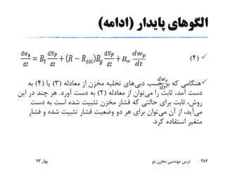 ‫پایدار‬ ‫الگوهای‬(‫ادامه‬)
(4)
‫حسب‬ ‫بر‬ ‫که‬ ‫هنگامی‬‫دبی‬‫های‬‫معادله‬ ‫از‬ ‫مخزن‬ ‫تخلیه‬(3)‫یا‬(4)‫به‬
‫می‬ ‫را‬ ‫ثابت‬ ،‫آمد‬ ‫دست‬‫معادله‬ ‫از‬ ‫توان‬(2)‫آورد‬ ‫دست‬ ‫به‬.‫این‬ ‫در‬ ‫چند‬ ‫هر‬
‫دس‬ ‫به‬ ‫است‬ ‫شده‬ ‫تثبیت‬ ‫مخزن‬ ‫فشار‬ ‫که‬ ‫حالتی‬ ‫برای‬ ‫ثابت‬ ،‫روش‬‫ت‬
‫می‬‫می‬ ‫آن‬ ‫از‬ ،‫آید‬‫فش‬ ‫و‬ ‫شده‬ ‫تثبیت‬ ‫فشار‬ ‫وضعیت‬ ‫دو‬ ‫هر‬ ‫برای‬ ‫توان‬‫ار‬
‫کرد‬ ‫استفاده‬ ‫متغیر‬.
‫بهار‬93 ‫دو‬ ‫مخزن‬ ‫مهندسی‬ ‫درس‬ 382
 