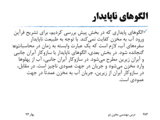 ‫ناپایدار‬ ‫الگوهای‬
‫تشری‬ ‫برای‬ ،‫کردیم‬ ‫بررسی‬ ‫پیش‬ ‫بخش‬ ‫در‬ ‫که‬ ‫پایداری‬ ‫الگوهای‬‫ح‬‫فرآین‬
‫کفایت‬ ‫مخزن‬ ‫به‬ ‫آب‬ ‫ورود‬‫نمی‬‫کند‬.‫ناپایدار‬ ‫طبیعت‬ ‫به‬ ‫توجه‬ ‫با‬
‫سفره‬‫های‬‫محاسبا‬ ‫در‬ ‫زمان‬ ‫به‬ ‫وابسته‬ ‫عبارت‬ ‫یک‬ ‫که‬ ‫است‬ ‫الزم‬ ،‫آب‬‫ت‬
‫شود‬ ‫گنجانده‬.‫با‬ ‫ناپایدار‬ ‫الگوهای‬ ،‫بعدی‬ ‫بخش‬ ‫در‬‫سازوکار‬‫آبران‬‫جانبی‬
‫و‬‫آبران‬‫می‬ ‫مطرح‬ ‫زیرین‬‫شود‬.‫در‬‫سازوکار‬‫آبران‬‫از‬ ‫آب‬ ،‫جانبی‬‫پهلوه‬‫ا‬
‫می‬ ‫مخزن‬ ‫وارد‬‫است‬ ‫ناچیز‬ ‫عمودی‬ ‫جهت‬ ‫در‬ ‫جریان‬ ‫و‬ ‫شود‬.،‫مقابل‬ ‫در‬
‫در‬‫سازوکار‬‫آبران‬‫جهت‬ ‫در‬ ً‫ا‬‫عمدت‬ ‫مخزن‬ ‫به‬ ‫آب‬ ‫جریان‬ ،‫زیرین‬ ‫از‬
‫است‬ ‫عمودی‬.
‫بهار‬93 ‫دو‬ ‫مخزن‬ ‫مهندسی‬ ‫درس‬ 383
 