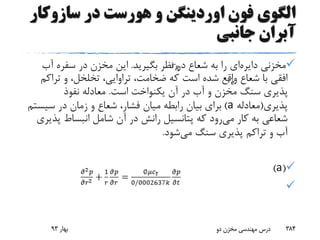 ‫سازوک‬ ‫در‬ ‫هورست‬ ‫و‬ ‫اوردینگن‬ ‫فون‬ ‫الگوی‬‫ار‬
‫جانبی‬ ‫آبران‬
‫مخزنی‬‫دایره‬‫ای‬‫شعاع‬ ‫به‬ ‫را‬‫بگیرید‬ ‫نظر‬ ‫در‬.‫آب‬ ‫سفره‬ ‫در‬ ‫مخزن‬ ‫این‬
‫تراک‬ ‫و‬ ،‫تخلخل‬ ،‫تراوایی‬ ،‫ضخامت‬ ‫که‬ ‫است‬ ‫شده‬ ‫واقع‬ ‫شعاع‬ ‫با‬ ‫افقی‬‫م‬
‫است‬ ‫یکنواخت‬ ‫آن‬ ‫در‬ ‫آب‬ ‫و‬ ‫مخزن‬ ‫سنگ‬ ‫پذیری‬.‫نفوذ‬ ‫معادله‬
‫پذیری‬(‫معادله‬a)‫سیس‬ ‫در‬ ‫زمان‬ ‫و‬ ‫شعاع‬ ،‫فشار‬ ‫میان‬ ‫رابطه‬ ‫بیان‬ ‫برای‬‫تم‬
‫می‬ ‫کار‬ ‫به‬ ‫شعاعی‬‫پذ‬ ‫انبساط‬ ‫شامل‬ ‫آن‬ ‫در‬ ‫رانش‬ ‫پتانسیل‬ ‫که‬ ‫رود‬‫یری‬
‫می‬ ‫سنگ‬ ‫پذیری‬ ‫تراکم‬ ‫و‬ ‫آب‬‫شود‬.
(a)

‫بهار‬93 ‫دو‬ ‫مخزن‬ ‫مهندسی‬ ‫درس‬ 384
 