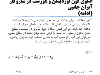 ‫سازوک‬ ‫در‬ ‫هورست‬ ‫و‬ ‫اوردینگن‬ ‫فون‬ ‫الگوی‬‫ار‬
‫جانبی‬ ‫آبران‬
(‫ادامه‬)
‫ثابت‬ ‫الزمه‬ ،‫کردیم‬ ‫حل‬ ‫ثابت‬ ‫خروجی‬ ‫دبی‬ ‫حالت‬ ‫برای‬ ‫را‬ ‫معادله‬ ‫این‬
‫باشد‬ ‫ثابت‬ ‫داخلی‬ ‫مرز‬ ‫در‬ ‫دبی‬ ‫داشتن‬ ‫نگه‬.‫است‬ ‫ممکن‬ ‫داخلی‬ ‫مرز‬
‫باشد‬ ‫چاه‬ ‫دهانه‬.‫سط‬ ،‫سیستم‬ ‫در‬ ‫پذیری‬ ‫نفوذ‬ ‫معادله‬ ،‫فصل‬ ‫این‬ ‫در‬‫ح‬
‫است‬ ‫آب‬ ‫سفره‬ ‫و‬ ‫مخزن‬ ‫میان‬.‫م‬ ‫سطح‬ ‫در‬ ‫منشا‬ ‫بودن‬ ‫ثابت‬ ‫فرض‬ ‫با‬،‫یانی‬
‫می‬‫کرد‬ ‫حساب‬ ‫مخزن‬ ‫به‬ ‫آب‬ ‫سفره‬ ‫از‬ ‫را‬ ‫آب‬ ‫دبی‬ ‫توان‬.‫ریاض‬ ‫زبان‬ ‫به‬،‫ی‬
‫است‬ ‫زیر‬ ‫صورت‬ ‫به‬ ‫میانی‬ ‫سطح‬ ‫در‬ ‫مرزی‬ ‫شرط‬:
(5)
‫بهار‬93 ‫دو‬ ‫مخزن‬ ‫مهندسی‬ ‫درس‬ 385
 
