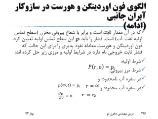 ‫سازوک‬ ‫در‬ ‫هورست‬ ‫و‬ ‫اوردینگن‬ ‫فون‬ ‫الگوی‬‫ار‬
‫جانبی‬ ‫آبران‬
(‫ادامه‬)
‫مقدار‬ ‫آن‬ ‫در‬ ‫که‬‫مخزن‬ ‫بیرونی‬ ‫شعاع‬ ‫با‬ ‫برابر‬ ‫و‬ ‫است‬ ‫ثابت‬(‫ت‬ ‫سطح‬‫ماس‬
‫نفت‬ ‫اولیه‬-‫آب‬)‫است‬.‫تعی‬ ‫اولیه‬ ‫تماس‬ ‫سطح‬ ‫این‬ ‫در‬ ‫باید‬ ‫را‬ ‫فشار‬‫کرد‬ ‫ین‬.
‫فون‬‫اوردینگن‬‫و‬‫هورست‬‫که‬ ‫حالت‬ ‫این‬ ‫برای‬ ‫را‬ ‫پذیری‬ ‫نفوذ‬ ‫معادله‬
‫ان‬ ‫کرده‬ ‫حل‬ ‫زیر‬ ‫مرزی‬ ‫و‬ ‫اولیه‬ ‫شرایط‬ ‫در‬ ‫دارد‬ ‫نام‬ ‫خروجی‬ ‫ثابت‬ ‫فشار‬‫د‬:
‫اولیه‬ ‫شرط‬:
‫بیرونی‬ ‫مرز‬ ‫شرط‬:
‫نامحدود‬ ‫آب‬ ‫سفره‬ ‫در‬:‫و‬
‫محدود‬ ‫آب‬ ‫سفره‬ ‫در‬:‫و‬
‫بهار‬93 ‫دو‬ ‫مخزن‬ ‫مهندسی‬ ‫درس‬ 386
 