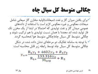 ‫چاه‬ ‫سیال‬ ‫کل‬ ‫متوسط‬ ‫چگالی‬
‫نفت‬ ‫و‬ ‫گاز‬ ‫میزان‬ ‫یافتن‬ ‫برای‬(‫میعانات‬)‫میعانی‬ ‫گاز‬ ‫مخازن‬ ‫اولیه‬‫شامل‬
‫داده‬ ‫از‬ ‫استفاده‬ ‫با‬ ‫است‬ ‫الزم‬ ‫معکوس‬ ‫غیره‬ ‫و‬ ‫معکوس‬ ‫میعانات‬‫های‬
‫مخزن‬ ‫یک‬ ‫از‬ ‫ابتدا‬ ‫در‬ ‫احتماال‬ ‫که‬ ‫تولیدی‬ ‫نفت‬ ‫و‬ ‫گاز‬ ‫میدان‬ ‫عمومی‬‫تک‬
‫ش‬ ‫ترکیب‬ ‫هم‬ ‫با‬ ‫تولیدی‬ ‫نسبت‬ ‫همان‬ ‫با‬ ‫مجددا‬ ‫اند‬ ‫شده‬ ‫تولید‬ ‫فاز‬‫و‬ ‫وند‬
‫چاه‬ ‫سیال‬ ‫کل‬ ‫متوسط‬ ‫چگالی‬(‫هوا‬ ‫متوسط‬ ‫چگالی‬)‫گردد‬ ‫محاسبه‬.
‫مرحله‬ ‫دو‬ ‫تفکیک‬ ‫سامانه‬ ‫به‬ ‫توجه‬ ‫با‬‫شکل‬ ‫در‬ ‫شده‬ ‫داده‬ ‫نشان‬ ‫ای‬
‫اس‬ ‫محاسبه‬ ‫قابل‬ ‫زیر‬ ‫رابطه‬ ‫توسط‬ ‫چاه‬ ‫سیال‬ ‫کل‬ ‫متوسط‬ ‫چگالی‬‫ت‬:
‫بهار‬93 ‫دو‬ ‫مخزن‬ ‫مهندسی‬ ‫درس‬ 39
 