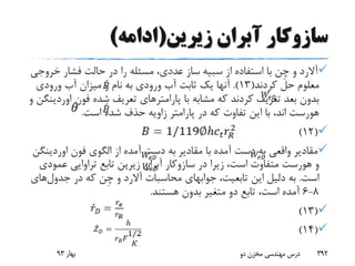 ‫زیرین‬ ‫آبران‬ ‫سازوکار‬(‫ادامه‬)
‫آالرد‬‫و‬‫ِن‬‫چ‬‫از‬ ‫استفاده‬ ‫با‬‫سبیه‬‫خرو‬ ‫فشار‬ ‫حالت‬ ‫در‬ ‫را‬ ‫مسئله‬ ،‫عددی‬ ‫ساز‬‫جی‬
‫کردند‬ ‫حل‬ ‫معلوم‬(13.)‫ورودی‬ ‫آب‬ ‫میزان‬ ‫و‬ ‫نام‬ ‫به‬ ‫ورودی‬ ‫آب‬ ‫ثابت‬ ‫یک‬ ‫آنها‬
‫فون‬ ‫شده‬ ‫تعریف‬ ‫پارامترهای‬ ‫با‬ ‫مشابه‬ ‫که‬ ‫کردند‬ ‫تعریف‬ ‫بعد‬ ‫بدون‬‫او‬‫ردینگن‬‫و‬
‫هورست‬‫است‬ ‫شده‬ ‫حذف‬ ‫زاویه‬ ‫پارامتر‬ ‫در‬ ‫که‬ ‫تفاوت‬ ‫این‬ ‫با‬ ،‫اند‬.
(12)
‫مقادیر‬ ‫با‬ ‫آمده‬ ‫دست‬ ‫به‬ ‫واقعی‬ ‫مقادیر‬‫فون‬ ‫الگوی‬ ‫از‬ ‫آمده‬ ‫دست‬ ‫به‬‫اوردینگن‬
‫و‬‫هورست‬‫در‬ ‫زیرا‬ ،‫است‬ ‫متفاوت‬‫سازوکار‬‫آبران‬‫عمو‬ ‫تراوایی‬ ‫تابع‬ ‫زیرین‬‫دی‬
‫است‬.،‫تابعیت‬ ‫این‬ ‫دلیل‬ ‫به‬‫جوابهای‬‫محاسبات‬‫آالرد‬‫و‬‫ِن‬‫چ‬‫در‬ ‫که‬‫جدول‬‫ه‬‫ای‬
8-6‫هستند‬ ‫بدون‬ ‫متغیر‬ ‫دو‬ ‫تابع‬ ،‫است‬ ‫آمده‬.
(13)
(14)
‫بهار‬93 ‫دو‬ ‫مخزن‬ ‫مهندسی‬ ‫درس‬ 392
 