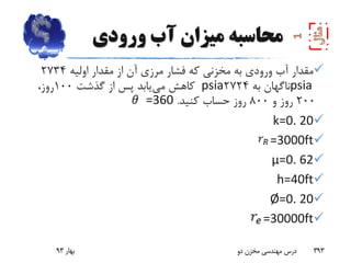 ‫ورودی‬ ‫آب‬ ‫میزان‬ ‫محاسبه‬
‫اولیه‬ ‫مقدار‬ ‫از‬ ‫آن‬ ‫مرزی‬ ‫فشار‬ ‫که‬ ‫مخزنی‬ ‫به‬ ‫ورودی‬ ‫آب‬ ‫مقدار‬2734
psia‫به‬ ‫ناگهان‬2724psia‫می‬ ‫کاهش‬‫گذشت‬ ‫از‬ ‫پس‬ ‫یابد‬100،‫روز‬
200‫و‬ ‫روز‬800‫کنید‬ ‫حساب‬ ‫روز‬.=360
k=0. 20
=3000ft
µ=0. 62
h=40ft
Ø=0. 20
=30000ft
‫بهار‬93 ‫دو‬ ‫مخزن‬ ‫مهندسی‬ ‫درس‬ 393
 
