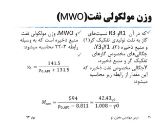‫نفت‬ ‫مولکولی‬ ‫وزن‬(MWO)
‫آن‬ ‫در‬ ‫که‬R1‫و‬R3‫نسبت‬‫های‬
‫تفکیک‬ ‫تولیدی‬ ‫نفت‬ ‫به‬ ‫گاز‬‫گر‬(1)
‫ذخیره‬ ‫منبع‬ ‫و‬(3)،Y1‫و‬Y3،
‫چگالی‬‫های‬‫گازهای‬ ‫مخصوص‬
،‫ذخیره‬ ‫منبع‬ ‫و‬ ‫گر‬ ‫تفکیک‬
Y‫ک‬ ‫ذخیره‬ ‫نفت‬ ‫مخصوص‬ ‫چگالی‬‫ه‬
‫محاسبه‬ ‫زیر‬ ‫رابطه‬ ‫از‬ ‫مقدار‬ ‫این‬
‫میشود‬:
‫و‬MWO‫نفت‬ ‫مولکولی‬ ‫وزن‬ ،
‫وسیل‬ ‫به‬ ‫که‬ ‫است‬ ‫ذخیره‬ ‫منبع‬‫ه‬
‫رابطه‬3-22‫میشود‬ ‫محاسبه‬:

‫بهار‬93 ‫دو‬ ‫مخزن‬ ‫مهندسی‬ ‫درس‬ 40
 