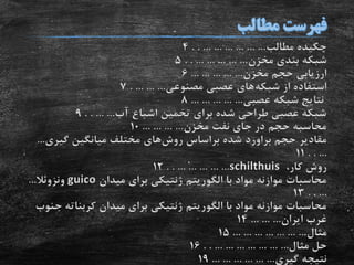 ‫مطالب‬ ‫چکیده‬. . ... ... ... ... ... ...4
‫مخزن‬ ‫بندی‬ ‫شبکه‬. . ... ... ... ... ...5
‫مخزن‬ ‫حجم‬ ‫ارزیابی‬... ... ... ... ...6
‫شبکه‬ ‫از‬ ‫استفاده‬‫مصنوعی‬ ‫عصبی‬ ‫های‬. ... ... ...7
‫عصبی‬ ‫شبکه‬ ‫نتایج‬... ... ... ... ...8
‫آب‬ ‫اشباع‬ ‫تخمین‬ ‫برای‬ ‫شده‬ ‫طراحی‬ ‫عصبی‬ ‫شبکه‬. . ... ...9
‫مخزن‬ ‫نفت‬ ‫جای‬ ‫در‬ ‫حجم‬ ‫محاسبه‬... ... ... ...10
‫حجم‬ ‫مقادیر‬‫براورد‬‫روش‬ ‫براساس‬ ‫شده‬‫گیری‬ ‫میانگین‬ ‫مختلف‬ ‫های‬...
. . ...11
،‫کار‬ ‫روش‬schilthuis. . ... ... ... ... ...12
‫با‬ ‫مواد‬ ‫موازنه‬ ‫محاسبات‬‫الگوریتم‬‫میدان‬ ‫برای‬ ‫ژنتیکی‬guico‫ونزوئال‬...
. . ...13
‫با‬ ‫مواد‬ ‫موازنه‬ ‫محاسبات‬‫الگوریتم‬‫کربنات‬ ‫میدان‬ ‫برای‬ ‫ژنتیکی‬‫جنوب‬ ‫ه‬
‫ایران‬ ‫غرب‬... ... ...14
‫مثال‬... ... ... ... ... ... ...15
‫مثال‬ ‫حل‬. . ... ... ... ... ... ... ...16
‫گیری‬ ‫نتیجه‬... ... ... ... ... ...19
 