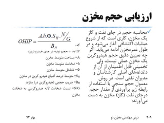 ‫مخزن‬ ‫حجم‬ ‫ارزیابی‬
‫گاز‬ ‫و‬ ‫نفت‬ ‫جای‬ ‫در‬ ‫حجم‬ ‫محاسبه‬
‫شروع‬ ‫از‬ ‫که‬ ‫است‬ ‫کاری‬ ،‫مخزن‬ ‫یک‬
‫می‬ ‫آغاز‬ ‫اکتشافی‬ ‫عملیات‬‫د‬ ‫و‬ ‫شود‬‫ر‬
‫طول‬‫عمرمخزن‬‫می‬ ‫ادامه‬‫یابد‬.‫اگر‬
‫هیدروکرب‬ ‫حجم‬ ‫دقیق‬ ‫تعیین‬ ‫چه‬‫ن‬
‫ولی‬ ،‫نیست‬ ‫عملی‬ ‫مخزن‬ ‫یک‬
‫از‬ ‫آن‬ ‫از‬ ‫اطمینان‬ ‫قابل‬ ‫تخمینی‬
‫دغدغه‬‫و‬ ‫کارشناسان‬ ‫اصلی‬ ‫های‬
‫است‬ ‫نفتی‬ ‫مدیران‬.‫روش‬ ‫در‬
‫از‬ ‫استفاده‬ ‫با‬ ‫سنجی‬ ‫حجم‬ ‫معمول‬
‫حجم‬ ‫مقدار‬ ‫از‬ ‫برآوردی‬ ‫زیر‬ ‫رابطه‬
‫نفت‬ ‫درجای‬(‫گاز‬)‫دست‬ ‫به‬ ‫مخزن‬
‫می‬‫آورند‬:
‫بهار‬93 ‫دو‬ ‫مخزن‬ ‫مهندسی‬ ‫درس‬ 409
 