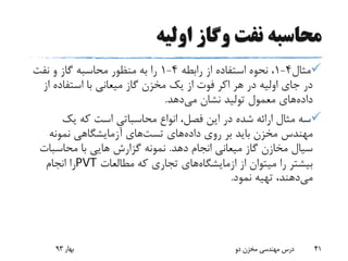 ‫اولیه‬ ‫وگاز‬ ‫نفت‬ ‫محاسبه‬
‫مثال‬4-1‫رابطه‬ ‫از‬ ‫استفاده‬ ‫نحوه‬ ،4-1‫نفت‬ ‫و‬ ‫گاز‬ ‫محاسبه‬ ‫منظور‬ ‫به‬ ‫را‬
‫هر‬ ‫در‬ ‫اولیه‬ ‫جای‬ ‫در‬‫اکر‬‫از‬ ‫استفاده‬ ‫با‬ ‫میعانی‬ ‫گاز‬ ‫مخزن‬ ‫یک‬ ‫از‬ ‫فوت‬
‫داده‬‫می‬ ‫نشان‬ ‫تولید‬ ‫معمول‬ ‫های‬‫دهد‬.
‫انواع‬ ،‫فصل‬ ‫این‬ ‫در‬ ‫شده‬ ‫ارائه‬ ‫مثال‬ ‫سه‬‫محاسباتی‬‫یک‬ ‫که‬ ‫است‬
‫داده‬ ‫روی‬ ‫بر‬ ‫باید‬ ‫مخزن‬ ‫مهندس‬‫های‬‫تست‬‫های‬‫نمونه‬ ‫آزمایشگاهی‬
‫دهد‬ ‫انجام‬ ‫میعانی‬ ‫گاز‬ ‫مخازن‬ ‫سیال‬.‫محاسبات‬ ‫با‬ ‫هایی‬ ‫گزارش‬ ‫نمونه‬
‫از‬ ‫میتوان‬ ‫را‬ ‫بیشتر‬‫ازمایشگاه‬‫های‬‫مطالعات‬ ‫که‬ ‫تجاری‬PVT‫انجام‬ ‫را‬
‫می‬‫نمود‬ ‫تهیه‬ ،‫دهند‬.
‫بهار‬93 ‫دو‬ ‫مخزن‬ ‫مهندسی‬ ‫درس‬ 41
 