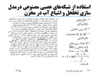 ‫شبکه‬ ‫از‬ ‫استفاده‬‫مصنوعی‬ ‫عصبی‬ ‫های‬‫د‬‫رمدل‬
‫مخزن‬ ‫در‬ ‫آب‬ ‫اشباع‬ ‫و‬ ‫تخلخل‬ ‫سازی‬
·‫نگاره‬‫های‬
‫ژئوفیزیکی‬
·‫کد‬‫زون‬‫مخزنی‬
·)x،y،z)‫مختصات‬
‫جفرافیایی‬
n‫تعداد‬‫نرون‬‫های‬
‫و‬ ‫داخلی‬ ‫الیه‬No،
Ni‫تعداد‬ ‫ترتیب‬ ‫به‬
‫نرون‬‫های‬‫الیه‬
‫ورودی‬ ‫و‬ ‫خروجی‬
‫هستند‬.
‫سال‬ ‫در‬‫شبکه‬ ‫کاربرد‬ ‫باره‬ ‫در‬ ‫فراوانی‬ ‫و‬ ‫متعدد‬ ‫مقاالت‬ ‫اخیر‬ ‫های‬‫ه‬‫ای‬
‫در‬ ‫نفت‬ ‫صنعت‬ ‫در‬ ‫عصبی‬‫کنفرانس‬‫ها‬‫ومجالت‬‫منتش‬ ،‫مرتبط‬‫شده‬ ‫ر‬
‫است‬.‫کاربرد‬ ‫از‬‫شبکه‬ ‫مهم‬ ‫های‬‫می‬ ‫عصبی‬ ‫های‬‫و‬ ‫تجزیه‬ ‫به‬ ‫توان‬
‫رخسار‬ ‫تحلیل‬‫ههای‬‫سنگی‬[9‫تا‬12]‫پارامتر‬ ‫تخمین‬ ‫و‬‫های‬
‫پتروفیزیکی‬‫سازندها‬‫پذیری‬ ‫نفوذ‬ ‫و‬ ‫تخلخل‬ ‫مثل‬[13‫و‬14]‫به‬
‫داده‬ ‫و‬ ‫پیمایی‬ ‫چاه‬ ‫نمودارهای‬ ‫کمک‬‫های‬‫ژئوفیزیکی‬‫کرد‬ ‫اشاره‬ ،.
‫شبکه‬‫ب‬ ‫بر‬ ‫تا‬ ‫است‬ ‫کرده‬ ‫قادر‬ ‫را‬ ‫محققان‬ ‫و‬ ‫مهندسان‬ ‫عصبی‬ ‫های‬‫رخی‬
‫روش‬ ‫با‬ ‫که‬ ‫آنهایی‬ ‫ویژه‬ ‫به‬ ،‫نفت‬ ‫صنعت‬ ‫مشکالت‬ ‫و‬ ‫مسایل‬ ‫از‬‫ه‬‫ای‬
‫محاسباتی‬‫آیند‬ ‫فائق‬ ‫اند‬ ‫نبوده‬ ‫حل‬ ‫قابل‬ ‫معمول‬.،‫میان‬ ‫این‬ ‫در‬‫فراوان‬
‫به‬ ‫الگوی‬ ‫ترین‬‫کارگرفته‬‫الگوی‬ ،‫شده‬‫پرسپترون‬‫چند‬‫الی‬‫ه‬‫ای‬‫با‬
‫جلو‬ ‫به‬ ‫رو‬ ‫تغذیه‬(FFMLP)‫انتقال‬ ‫تابع‬ ‫و‬‫سیگموئید‬‫با‬‫الگوریت‬‫م‬
‫خطا‬ ‫انتشار‬ ‫پس‬ ‫آموزشی‬3‫است‬ ‫بوده‬.‫دیگر‬ ‫کاربرد‬ ‫چند‬ ‫هر‬‫الگوها‬
‫الگو‬ ‫این‬ ‫آیی‬ ‫کار‬ ‫لیکن‬ ،‫است‬ ‫یافته‬ ‫گسترش‬ ‫نیز‬‫دراکثر‬‫م‬‫از‬ ،‫سائل‬
‫تر‬ ‫راحت‬ ‫درک‬ ‫و‬ ‫سو‬ ‫یک‬‫الگوریتم‬‫آن‬‫درمقایسه‬‫دیگر‬ ‫با‬‫الگو‬‫ه‬‫ا‬‫از‬
‫است‬ ‫بوده‬ ‫الگو‬ ‫این‬ ‫از‬ ‫گسترده‬ ‫استقبال‬ ‫سبب‬ ‫دیگر‬ ‫سوی‬.‫ب‬‫همین‬ ‫ه‬
‫کردیم‬ ‫استفاده‬ ‫الگو‬ ‫این‬ ‫از‬ ‫ما‬ ‫نیز‬ ‫مطالعه‬ ‫این‬ ‫در‬ ‫دلیل‬.‫ط‬ ‫برای‬‫راحی‬
‫تعداد‬ ‫ابتدا‬ ‫است‬ ‫الزم‬ ،‫شده‬ ‫یاد‬ ‫نوع‬ ‫از‬ ‫عصبی‬ ‫شبکه‬ ‫یک‬‫نرون‬‫های‬
‫شود‬ ‫تعیین‬ ‫خروجی‬ ‫و‬ ‫ورودی‬ ‫الیه‬.‫ورودی‬ ‫برای‬ ‫ما‬ ‫تحقیق‬ ‫این‬ ‫در‬
‫کردیم‬ ‫انتخاب‬ ‫را‬ ‫زیر‬ ‫پارامترهای‬ ،‫ها‬:
‫بهار‬93 ‫دو‬ ‫مخزن‬ ‫مهندسی‬ ‫درس‬ 410
 