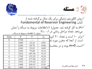 ‫مسئله‬
‫روش‬‫الگوریتم‬‫از‬ ‫شده‬ ‫برگرفته‬ ‫مثال‬ ‫یک‬ ‫برای‬ ‫ژنتیکی‬
‫کتاب‬Fundamental of Reservoir Engineering
(6)‫شد‬ ‫گرفته‬ ‫کار‬ ‫به‬.‫جدول‬(1)‫نشان‬ ‫را‬ ‫مسأله‬ ‫به‬ ‫مربوط‬ ‫اطالعات‬
‫می‬‫دهد‬.‫مثال‬ ‫این‬ ‫در‬ ‫زمانی‬ ‫مراحل‬ ‫تعداد‬
‫برابر‬10‫تعداد‬ ‫و‬ ‫است‬20‫کروموزوم‬‫جمعیت‬ ‫برای‬‫درنظرگرفته‬‫شده‬
‫است‬.‫نظر‬ ‫مورد‬ ‫مخزن‬ ‫که‬ ‫آنجا‬ ‫از‬‫زیراشباع‬
،‫است‬m=0‫ندارد‬ ‫نقشی‬ ‫محاسبات‬ ‫در‬ ‫و‬ ‫بوده‬.
‫بهار‬93 ‫دو‬ ‫مخزن‬ ‫مهندسی‬ ‫درس‬ 418
 