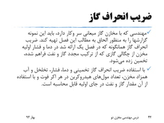 ‫گاز‬ ‫انحراف‬ ‫ضریب‬
‫سر‬ ‫میعانی‬ ‫گاز‬ ‫مخازن‬ ‫با‬ ‫که‬ ‫مهندسی‬‫وکار‬‫نمونه‬ ‫این‬ ‫باید‬ ،‫دارد‬
‫کند‬ ‫تهیه‬ ‫فصل‬ ‫این‬ ‫مطالب‬ ‫به‬ ‫الحاق‬ ‫منظور‬ ‫به‬ ‫را‬ ‫گزارشها‬.‫ضریب‬
‫اولی‬ ‫فشار‬ ‫و‬ ‫دما‬ ‫در‬ ‫شد‬ ‫ارائه‬ ‫یک‬ ‫فصل‬ ‫در‬ ‫که‬ ‫همانگونه‬ ‫گاز‬ ‫انحراف‬‫ه‬
،‫شده‬ ‫فراهم‬ ‫نفت‬ ‫و‬ ‫گاز‬ ‫مجدد‬ ‫ترکیب‬ ‫از‬ ‫که‬ ‫گازی‬ ‫چگالی‬ ‫از‬ ‫مخزن‬
‫می‬ ‫زده‬ ‫تخمین‬‫شود‬.
‫آب‬ ‫و‬ ‫تخلخل‬ ،‫فشار‬ ،‫دما‬ ‫و‬ ‫تخمینی‬ ‫گاز‬ ‫انحراف‬ ‫ضریب‬ ‫استفاده‬ ‫با‬
‫تعداد‬ ،‫مخزن‬ ‫همزاد‬‫مول‬‫های‬‫هر‬ ‫در‬ ‫هیدروکربن‬‫اکر‬‫استفاده‬ ‫با‬ ‫و‬ ‫فوت‬
‫است‬ ‫محاسبه‬ ‫قابل‬ ‫اولیه‬ ‫جای‬ ‫در‬ ‫نفت‬ ‫و‬ ‫گاز‬ ‫مقدار‬ ‫آن‬ ‫از‬.
‫بهار‬93 ‫دو‬ ‫مخزن‬ ‫مهندسی‬ ‫درس‬ 42
 