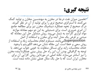 ‫گیری‬ ‫نتیجه‬:
‫کم‬ ‫تولید‬ ‫و‬ ‫مخازن‬ ‫مهندسین‬ ‫به‬ ‫مخزن‬ ‫در‬ ‫درجا‬ ‫نفت‬ ‫میزان‬ ‫تخمین‬‫ک‬
‫می‬‫گ‬ ‫نظر‬ ‫در‬ ‫آن‬ ‫از‬ ‫تولید‬ ‫برای‬ ‫را‬ ‫تری‬ ‫صحیح‬ ‫استراتژی‬ ‫تا‬ ‫کنند‬‫یرند‬.
‫عملکرد‬ ‫نحوه‬ ‫از‬ ‫صحیح‬ ‫درک‬‫دینامیک‬‫جامع‬ ‫مطالعه‬ ‫برای‬ ‫نیز‬ ‫مخزن‬
‫امری‬ ‫آن‬‫است‬ ‫ضروری‬.‫موازنه‬ ‫معادله‬ ‫مهم‬ ‫دو‬ ‫این‬ ‫به‬ ‫دستیابی‬ ‫برای‬
‫می‬ ‫شمار‬ ‫به‬ ‫کارآمد‬ ‫ابزاری‬ ‫مواد‬‫رود‬.‫که‬ ‫معادله‬ ‫این‬ ‫حل‬ ‫متداول‬ ‫روش‬
‫اصل‬ ‫از‬ ‫استفاده‬ ‫و‬ ‫مخزن‬ ‫برای‬ ‫آبده‬ ‫مدل‬ ‫یک‬ ‫فرض‬ ‫بر‬ ‫مبتنی‬
Superposition‫می‬‫استفاده‬ ‫و‬ ‫زیاد‬ ‫محاسبات‬ ‫انجام‬ ‫مستلزم‬ ،‫باشد‬‫از‬
‫است‬ ‫خطا‬ ‫و‬ ‫سعی‬ ‫روش‬.‫می‬ ‫نشان‬ ‫مقاله‬ ‫این‬‫دهد‬‫الگوریتم‬‫وجود‬ ‫با‬
‫می‬ ‫جواب‬ ‫خوبی‬ ‫به‬ ‫متفاوت‬ ‫مسائل‬ ‫برای‬ ‫زاید‬ ‫محاسبات‬ ‫حذف‬‫دهد‬.‫ب‬‫ا‬
‫به‬ ‫توجه‬‫گرافیکی‬‫بینی‬ ‫پیش‬ ‫حل‬ ‫راه‬ ‫این‬ ،‫آن‬ ‫بودن‬‫عملکردآی‬‫نده‬‫مخزن‬
‫می‬ ‫آسانتر‬ ‫نیز‬ ‫را‬‫سازد‬.‫در‬ ‫اصلی‬ ‫نکته‬‫مورداین‬‫ب‬ ‫آن‬ ‫کارآیی‬ ‫روش‬‫رای‬
‫است‬ ‫شده‬ ‫داده‬ ‫نشان‬ ‫عملی‬ ‫مثال‬ ‫یک‬ ‫حل‬ ‫با‬ ‫که‬ ‫است‬ ‫ایران‬ ‫مخازن‬.
‫بهار‬93 ‫دو‬ ‫مخزن‬ ‫مهندسی‬ ‫درس‬ 422
 